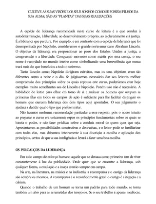 CULTIVE AS SUAS VISÕES E OS SEUS SONHOS COMOSE FOSSEMFILHOS DA
SUA ALMA; SÃOAS “PLANTAS” DAS SUAS REALIZAÇÕES.
A espécie de liderança recomendada neste curso de leitura é a que conduz à
autodeterminação, à liberdade, ao desenvolvimento próprio, ao esclarecimento e à justiça.
É a liderança que perdura. Por exemplo, e em contraste com a espécie de liderança que foi
desempenhada por Napoleão, consideremos o grande norte-americano Abraham Lincoln.
O objetivo da liderança era proporcionar ao povo dos Estados Unidos a justiça, a
compreensão e a liberdade. Conquanto morresse como mártir por essa crença, o seu
nome é recordado no mundo inteiro como simbolizando uma benevolência que nunca
trará mais do que benefícios a todo o universo.
Tanto Lincoln como Napoleão dirigiram exércitos, mas os seus objetivos eram tão
diferentes como a noite e o dia. Se julgássemos necessário dar aos leitores melhor
compreensão dos princípios sobre os quais repousa este curso, poderíamos citar hoje
exemplos muito semelhantes aos de Lincoln e Napoleão. Porém isso não é necessário. A
habilidade do leitor para olhar em tomo de si e analisar os homens que ocupam as
primeiras filas em todos os campos de ação é suficiente para lhe facilitar distinguir os
homens que exercem liderança dos dois tipos aqui apontados. O seu julgamento o
ajudará a decidir qual o tipo que prefere imitar.
Não fazemos nenhuma recomendação particular a esse respeito, pois o nosso intuito
ao preparar o curso era unicamente expor os princípios fundamentais sobre os quais se
baseia o poder, e não fazer prédicas sobre a conduta moral de quem quer que seja.
Apresentamos as possibilidades construtivas e destrutivas, e o leitor pode se familiarizar
com todas elas, mas deixamos inteiramente à sua discrição a escolha e aplicação dos
princípios, certos de que a sua inteligência o levará a fazer uma boa escolha.
OS PERCALÇOS DA LIDERANÇA
Em todo campo de esforço humano aquele que se destaca como primeiro tem de viver
constantemente à luz da publicidade. Onde quer que se encontre a liderança, sob
qualquer forma, a emulação e a inveja estarão sempre em campo.
Na arte, na literatura, na música e na indústria, a recompensa e o castigo da liderança
são sempre os mesmos. A recompensa é o reconhecimento geral; o castigo é a negação e a
calúnia.
Quando o trabalho de um homem se torna um padrão para todo mundo, se torna
também um alvo para as arremetidas dos invejosos. Se o seu trabalho é apenas medíocre,
 
