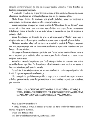 ninguém se importará com ele, mas se conseguir realizar uma obra-prima, 1 milhão de
faladores se preocupará com ele.
A inveja não projeta a sua língua viperina contra o artista medíocre. Ninguém procura
ultrapassar ou caluniar um artista cuja obra não traz em si a marca do gênio.
Muito tempo depois de realizado um grande trabalho, ainda os invejosos e
desapontados continuam a gritar que não é possível realizá-lo.
Vozes mesquinhas se ergueram contra o autor da “filosofia da Lei do Triunfo” antes
mesmo de a tinta secar nos primeiros compêndios impressos. Penas envenenadas
trabalharam contra a filosofia e o seu autor desde o momento em que foi impressa a
primeira edição.
Vozes despeitadas, no domínio da arte, se elevaram contra Whistler, mas sem o
atingir, muito tempo depois que o mundo o aclamara como um grande gênio artístico.
Multidões acorriam a Bayreuth para venerar o santuário musical de Wagner, ao passo
que um pequeno grupo que ele destronara continuava a argumentar colericamente que
Wagner não era músico.
Um grupo reduzido continuava a protestar que Fulton jamais construiria um barco a
vapor, ao passo que a multidão afluía para as margens do rio a fim de ver o barco cortar
as águas, serenamente.
Vozes bem mesquinhas gritaram que Ford não aguentaria mais um ano, mas, acima
do ruído da sua tagarelice, Ford continuou silenciosamente a sua tarefa, e tornou-se o
homem mais rico e poderoso do mundo.
O condutor é atacado justamente por ser um condutor, e o esforço para igualá-lo não
é mais do que uma prova da sua liderança.
Não conseguindo igualá-lo ou superá-lo, o vulgo procura destruir ou depreciar o seu
trabalho, porém não faz mais do que confirmar a superioridade daquele que se esforça
por suplantar.
TRABALHO, SACRIFÍCIOE AUTOCONTROLE, EIS AS TRÊS PALAVRAS QUE
DEVEMSERBEM-COMPREENDIDAS PORTODOS OS QUE DESEJAMTRIUNFAR
EMALGUMA COISA QUE SEJA DE UTILIDADE PARA OMUNDO.
Nada há de novo em tudo isso.
A inveja, o medo, a cobiça, a ambição e o desejo de elevar-se são tão velhos quanto o
mundo e as paixões humanas.
E tudo isso de nada serve.
Se o líder é verdadeiramente líder, continuará a sê-lo.
 