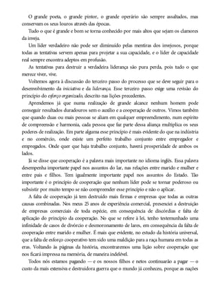 O grande poeta, o grande pintor, o grande operário são sempre assaltados, mas
conservam os seus louros através das épocas.
Tudo o que é grande e bom se torna conhecido por mais altos que sejam os clamores
da inveja.
Um líder verdadeiro não pode ser diminuído pelas mentiras dos invejosos, porque
todas as tentativas servem apenas para projetar a sua capacidade, e o líder de capacidade
real sempre encontra adeptos em profusão.
As tentativas para destruir a verdadeira liderança são pura perda, pois tudo o que
merece viver, vive.
Voltemos agora à discussão do terceiro passo do processo que se deve seguir para o
desenvolvimento da iniciativa e da liderança. Esse terceiro passo exige uma revisão do
princípio do esforço organizado, descrito nas lições precedentes.
Aprendemos já que numa realização de grande alcance nenhum homem pode
conseguir resultados duradouros sem o auxílio e a cooperação de outros. Vimos também
que quando duas ou mais pessoas se aliam em qualquer empreendimento, num espírito
de compreensão e harmonia, cada pessoa que faz parte dessa aliança multiplica os seus
poderes de realização. Em parte alguma esse princípio é mais evidente do que na indústria
e no comércio, onde existe um perfeito trabalho conjunto entre empregador e
empregados. Onde quer que haja trabalho conjunto, haverá prosperidade de ambos os
lados.
Já se disse que cooperação é a palavra mais importante no idioma inglês. Essa palavra
desempenha importante papel nos assuntos do lar, nas relações entre marido e mulher e
entre pais e filhos. Tem igualmente importante papel nos assuntos do Estado. Tão
importante é o princípio de cooperação que nenhum líder pode se tornar poderoso ou
subsistir por muito tempo se não compreender esse princípio e não o aplicar.
A falta de cooperação já tem destruído mais firmas e empresas que todas as outras
causas combinadas. Nos meus 25 anos de experiência comercial, presenciei a destruição
de empresas comerciais de toda espécie, em consequência de discórdias e falta de
aplicação do princípio da cooperação. No que se refere à lei, tenho testemunhado uma
infinidade de casos de divórcio e desmoronamento de lares, em consequência da falta de
cooperação entre marido e mulher. É mais que evidente, no estudo da história universal,
que a falta de esforço cooperativo tem sido uma maldição para a raça humana em todas as
eras. Voltando às páginas da história, encontraremos uma lição sobre cooperação que
nos ficará impressa na memória, de maneira indelével.
Todos nós estamos pagando — e os nossos filhos e netos continuarão a pagar — o
custo da mais extensiva e destruidora guerra que o mundo já conheceu, porque as nações
 