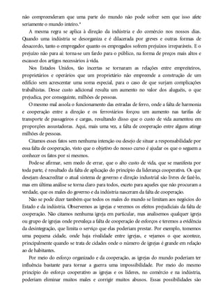 não compreenderam que uma parte do mundo não pode sofrer sem que isso afete
seriamente o mundo inteiro.*
A mesma regra se aplica à direção da indústria e do comércio nos nossos dias.
Quando uma indústria se desorganiza e é dilacerada por greves e outras formas de
desacordo, tanto o empregador quanto os empregados sofrem prejuízos irreparáveis. E o
prejuízo não para aí: torna-se um fardo para o público, na forma de preços mais altos e
escassez dos artigos necessários à vida.
Nos Estados Unidos, tão incertas se tornaram as relações entre empreiteiros,
proprietários e operários que um proprietário não empreende a construção de um
edifício sem acrescentar uma soma especial, para o caso de que surjam complicações
trabalhistas. Desse custo adicional resulta um aumento no valor dos aluguéis, o que
prejudica, por conseguinte, milhões de pessoas.
O mesmo mal assola o funcionamento das estradas de ferro, onde a falta de harmonia
e cooperação entre a direção e os ferroviários forçou um aumento nas tarifas de
transporte de passageiros e cargas, resultando disso que o custo de vida aumentou em
proporções assustadoras. Aqui, mais uma vez, a falta de cooperação entre alguns atinge
milhões de pessoas.
Citamos esses fatos sem nenhuma intenção ou desejo de situar a responsabilidade por
essa falta de cooperação, visto que o objetivo do nosso curso é ajudar os que o seguem a
conhecer os fatos por si mesmos.
Pode-se afirmar, sem medo de errar, que o alto custo de vida, que se manifesta por
toda parte, é resultado da falta de aplicação do princípio da liderança cooperativa. Os que
desejam desacreditar o atual sistema de governo e direção industrial são livres de fazê-lo,
mas em última análise se torna claro para todos, exceto para aqueles que não procuram a
verdade, que os males do governo e da indústria nasceram da falta de cooperação.
Não se pode dizer também que todos os males do mundo se limitam aos negócios do
Estado e da indústria. Observemos as igrejas e veremos os efeitos prejudiciais da falta de
cooperação. Não citamos nenhuma igreja em particular, mas analisemos qualquer igreja
ou grupo de igrejas onde prevaleça a falta de cooperação de esforços e teremos a evidência
da desintegração, que limita o serviço que elas poderiam prestar. Por exemplo, tomemos
uma pequena cidade, onde haja rivalidade entre igrejas, e vejamos o que acontece,
principalmente quando se trata de cidades onde o número de igrejas é grande em relação
ao de habitantes.
Por meio do esforço organizado e da cooperação, as igrejas do mundo poderiam ter
influência bastante para tornar a guerra uma impossibilidade. Por meio do mesmo
princípio do esforço cooperativo as igrejas e os líderes, no comércio e na indústria,
poderiam eliminar muitos males e corrigir muitos abusos. Essas possibilidades são
 