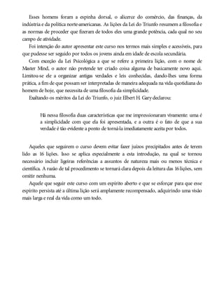 Esses homens foram a espinha dorsal, o alicerce do comércio, das finanças, da
indústria e da política norte-americanas. As lições da Lei do Triunfo resumem a filosofia e
as normas de proceder que fizeram de todos eles uma grande potência, cada qual no seu
campo de atividade.
Foi intenção do autor apresentar este curso nos termos mais simples e acessíveis, para
que pudesse ser seguido por todos os jovens ainda em idade de escola secundária.
Com exceção da Lei Psicológica a que se refere a primeira lição, com o nome de
Master Mind, o autor não pretende ter criado coisa alguma de basicamente novo aqui.
Limitou-se ele a organizar antigas verdades e leis conhecidas, dando-lhes uma forma
prática, a fim de que possam ser interpretadas de maneira adequada na vida quotidiana do
homem de hoje, que necessita de uma filosofia da simplicidade.
Exaltando os méritos da Lei do Triunfo, o juiz Elbert H. Gary declarou:
Há nessa filosofia duas características que me impressionaram vivamente: uma é
a simplicidade com que ela foi apresentada, e a outra é o fato de que a sua
verdade é tão evidente a ponto de torná-la imediatamente aceita por todos.
Aqueles que seguirem o curso devem evitar fazer juízos precipitados antes de terem
lido as 16 lições. Isso se aplica especialmente a esta introdução, na qual se tornou
necessário incluir ligeiras referências a assuntos de natureza mais ou menos técnica e
científica. A razão de tal procedimento se tornará clara depois da leitura das 16lições, sem
omitir nenhuma.
Aquele que seguir este curso com um espírito aberto e que se esforçar para que esse
espírito persista até a última lição será amplamente recompensado, adquirindo uma visão
mais larga e real da vida como um todo.
 