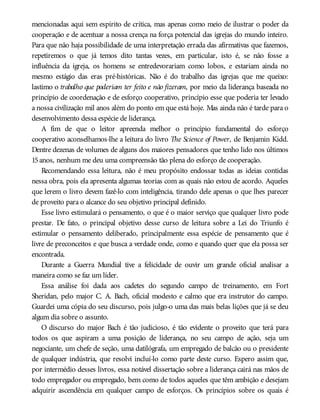 mencionadas aqui sem espírito de crítica, mas apenas como meio de ilustrar o poder da
cooperação e de acentuar a nossa crença na força potencial das igrejas do mundo inteiro.
Para que não haja possibilidade de uma interpretação errada das afirmativas que fazemos,
repetiremos o que já temos dito tantas vezes, em particular, isto é, se não fosse a
influência da igreja, os homens se entredevorariam como lobos, e estariam ainda no
mesmo estágio das eras pré-históricas. Não é do trabalho das igrejas que me queixo:
lastimo o trabalho que poderiam ter feito e não fizeram, por meio da liderança baseada no
princípio de coordenação e de esforço cooperativo, princípio esse que poderia ter levado
a nossa civilização mil anos além do ponto em que está hoje. Mas ainda não é tarde para o
desenvolvimento dessa espécie de liderança.
A fim de que o leitor apreenda melhor o princípio fundamental do esforço
cooperativo aconselhamos-lhe a leitura do livro The Science of Power, de Benjamin Kidd.
Dentre dezenas de volumes de alguns dos maiores pensadores que tenho lido nos últimos
15anos, nenhum me deu uma compreensão tão plena do esforço de cooperação.
Recomendando essa leitura, não é meu propósito endossar todas as ideias contidas
nessa obra, pois ela apresenta algumas teorias com as quais não estou de acordo. Aqueles
que lerem o livro devem fazê-lo com inteligência, tirando dele apenas o que lhes parecer
de proveito para o alcance do seu objetivo principal definido.
Esse livro estimulará o pensamento, o que é o maior serviço que qualquer livro pode
prestar. De fato, o principal objetivo desse curso de leitura sobre a Lei do Triunfo é
estimular o pensamento deliberado, principalmente essa espécie de pensamento que é
livre de preconceitos e que busca a verdade onde, como e quando quer que ela possa ser
encontrada.
Durante a Guerra Mundial tive a felicidade de ouvir um grande oficial analisar a
maneira como se faz um líder.
Essa análise foi dada aos cadetes do segundo campo de treinamento, em Fort
Sheridan, pelo major C. A. Bach, oficial modesto e calmo que era instrutor do campo.
Guardei uma cópia do seu discurso, pois julgo-o uma das mais belas lições que já se deu
algum dia sobre o assunto.
O discurso do major Bach é tão judicioso, é tão evidente o proveito que terá para
todos os que aspiram a uma posição de liderança, no seu campo de ação, seja um
negociante, um chefe de seção, uma datilógrafa, um empregado de balcão ou o presidente
de qualquer indústria, que resolvi incluí-lo como parte deste curso. Espero assim que,
por intermédio desses livros, essa notável dissertação sobre a liderança cairá nas mãos de
todo empregador ou empregado, bem como de todos aqueles que têm ambição e desejam
adquirir ascendência em qualquer campo de esforços. Os princípios sobre os quais é
 