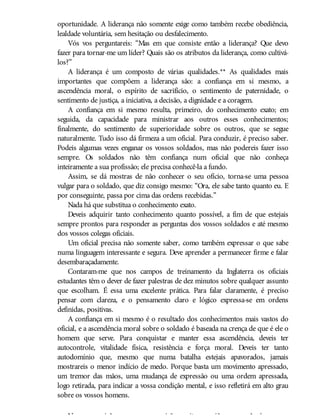 oportunidade. A liderança não somente exige como também recebe obediência,
lealdade voluntária, sem hesitação ou desfalecimento.
Vós vos perguntareis: “Mas em que consiste então a liderança? Que devo
fazer para tornar-me um líder? Quais são os atributos da liderança, como cultivá-
los?”
A liderança é um composto de várias qualidades.** As qualidades mais
importantes que compõem a liderança são: a confiança em si mesmo, a
ascendência moral, o espírito de sacrifício, o sentimento de paternidade, o
sentimento de justiça, a iniciativa, a decisão, a dignidade e a coragem.
A confiança em si mesmo resulta, primeiro, do conhecimento exato; em
seguida, da capacidade para ministrar aos outros esses conhecimentos;
finalmente, do sentimento de superioridade sobre os outros, que se segue
naturalmente. Tudo isso dá firmeza a um oficial. Para conduzir, é preciso saber.
Podeis algumas vezes enganar os vossos soldados, mas não podereis fazer isso
sempre. Os soldados não têm confiança num oficial que não conheça
inteiramente a sua profissão; ele precisa conhecê-la a fundo.
Assim, se dá mostras de não conhecer o seu ofício, torna-se uma pessoa
vulgar para o soldado, que diz consigo mesmo: “Ora, ele sabe tanto quanto eu. E
por conseguinte, passa por cima das ordens recebidas.”
Nada há que substitua o conhecimento exato.
Deveis adquirir tanto conhecimento quanto possível, a fim de que estejais
sempre prontos para responder as perguntas dos vossos soldados e até mesmo
dos vossos colegas oficiais.
Um oficial precisa não somente saber, como também expressar o que sabe
numa linguagem interessante e segura. Deve aprender a permanecer firme e falar
desembaraçadamente.
Contaram-me que nos campos de treinamento da Inglaterra os oficiais
estudantes têm o dever de fazer palestras de dez minutos sobre qualquer assunto
que escolham. É essa uma excelente prática. Para falar claramente, é preciso
pensar com clareza, e o pensamento claro e lógico expressa-se em ordens
definidas, positivas.
A confiança em si mesmo é o resultado dos conhecimentos mais vastos do
oficial, e a ascendência moral sobre o soldado é baseada na crença de que é ele o
homem que serve. Para conquistar e manter essa ascendência, deveis ter
autocontrole, vitalidade física, resistência e força moral. Deveis ter tanto
autodomínio que, mesmo que numa batalha estejais apavorados, jamais
mostrareis o menor indício de medo. Porque basta um movimento apressado,
um tremor das mãos, uma mudança de expressão ou uma ordem apressada,
logo retirada, para indicar a vossa condição mental, e isso refletirá em alto grau
sobre os vossos homens.
Numa guarnição ou campo surgirão muitas ocasiões para pôr à prova a
 