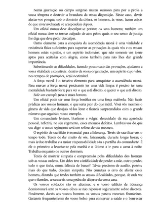 Numa guarnição ou campo surgirão muitas ocasiões para pôr à prova a
vossa têmpera e destruir a brandura da vossa disposição. Nesse caso, deveis
afastar-vos porque, sob o domínio da cólera, os homens, às vezes, fazem coisas
de que invariavelmente se arrependem depois.
Um oficial nunca deve desculpar-se perante os seus homens; também um
oficial nunca deve se tornar culpado de atos pelos quais o seu senso de justiça
lhe diga que deve pedir desculpas.
Outro elemento para a conquista da ascendência moral é uma vitalidade e
resistência física suficientes para suportar as provações às quais vós e os vossos
homens estais sujeitos, e um espírito indomável, que não somente vos torne
aptos para aceitá-las com alegria, como também para não lhes dar grande
importância.
Subestimando as dificuldades, fazendo pouco-caso das provações, ajudareis a
vossa vitalidade a construir, dentro da vossa organização, um espírito cujo valor,
nos tempos de provações, será inestimável.
A força moral é o terceiro elemento para conquistar a ascendência moral.
Para exercer a força moral precisareis ter uma vida limpa; é preciso ter uma
mentalidade bastante forte para ver o que está direito, e querer o que está direito.
Sede um exemplo paraos vossos homens.
Um oficial pode ser uma força benéfica ou uma força malévola. Não façais
prédicas aos vossos homens, o que seria pior do que inútil. Vivei vós mesmos o
gênero de vida que desejais vê-los levar e ficareis surpreendidos com o grande
número que seguirá o vosso exemplo.
Um comandante leviano, blasfemo e vulgar, descuidado da sua aparência
pessoal, refletirá, no seu regimento, esses mesmos defeitos. Lembrai-vos do que
vos digo: o vosso regimento será um reflexo de vós mesmos.
O espírito de sacrifício é essencial para a liderança. Tereis de sacrificar-vos o
tempo todo. Tereis de dar muito de vós, fisicamente, durante longas horas; o
mais árduo trabalho e a maior responsabilidade são a partilha do comandante. É
ele o primeiro a levantar-se pela manhã e o último a ir para a cama à noite.
Trabalha enquanto os outros dormem.
Tereis de mostrar simpatia e compreensão pelas dificuldades dos homens
sob as vossas ordens. Um deles teve a infelicidade de perder a mãe, outro perdeu
tudo o que tinha, numa falência de banco? Talvez precisem de auxílio, porém,
mais do que tudo, desejam simpatia. Não cometais o erro de afastar esses
homens, dizendo que tendes também as vossas dificuldades, porque, de cada vez
que o fizerdes, arrancareis uma pedra do alicerce da vossa casa.
Os vossos soldados são os alicerces, e o vosso edifício de liderança
desmoronará ante os vossos olhos se não repousar seguramente sobre alicerces.
Finalmente, dareis aos vossos homens os vossos parcos recursos financeiros.
Gastareis frequentemente do vosso bolso para conservar a saúde e o bem-estar
 