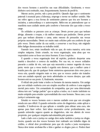 dos vossos homens e assisti-los nas suas dificuldades. Geralmente, o vosso
dinheiro será restituído, mas, frequentemente, havereis de perdê-lo.
Mesmo assim, porém, vale a pena perdê-lo. Quando digo que o sentimento
paternal é essencial para a liderança, emprego o termo no melhor sentido. Não
me refiro agora a essa forma de sentimento paterno que tira aos homens a
iniciativa, a autoconfiança e o autorrespeito. Refiro-me ao paternalismo que se
manifesta num cuidado atento pelo conforto e bem-estar dos que estão a vosso
cargo.
Os soldados se parecem com as crianças. Deveis prover para que tenham
abrigo, alimento e roupas, e da melhor maneira que puderdes. Deveis prover
para que tenham alimento e cama, antes mesmo de pensardes nas vossas
próprias necessidades. Deveis ser muito mais solícitos pelo seu conforto do que
pelo vosso. Deveis cuidar da sua saúde, e conservar a sua força, não exigindo
deles fadigas desnecessárias ou trabalho inútil.
Fazendo isso, estais insuflando vida no que, de outra maneira, seria uma
simples máquina. Estais criando, na vossa organização, uma alma que vos
responderá como se fosse um único homem. E isso é espírito.
E quando a vossa organização tiver tal espírito, podereis despertar uma
manhã e descobrir o reverso da medalha. Por sua vez, os vossos soldados
passarão a cuidar de vós, sem que seja necessária a menor sugestão da vossa
parte; vereis que a vossa tenda é erguida sem demora, que a melhor cama é
trazida para ela, que de qualquer fonte misteriosa apareceram dois ovos para a
vossa ceia, quando ninguém mais os tem, que os vossos cavalos são tratados
com um cuidado especial, que tereis adivinhados os vossos desejos, que cada
homem está no seu posto. E, finalmente, vencestes.
O oficial não pode tratar a todos os homens da mesma maneira. Um castigo
que um soldado receberia com um simples encolher de ombros é uma angústia
mortal para outro. Um comandante de companhia, que por uma determinada
ofensa tem um “castigo padrão” que se aplica a todos, ou é muito indolente ou
muito estúpido para estudar a personalidade dos seus homens. Nesse caso, a sua
justiça é certamente cega.
Estudai os vossos homens com o mesmo cuidado com que um cirurgião
estuda um caso difícil. E quando estiverdes certos do diagnóstico, então aplicai o
remédio. E lembrai-vos de que aplicais o remédio para efetuar uma cura, não
apenas para fazer sofrer. Será talvez necessário cortar profundamente, mas
quando estiverdes seguros quanto ao diagnóstico, não vos afasteis do vosso
propósito, por qualquer simpatia mal-entendida pelo paciente.
Lado a lado com a justiça no castigo deve andar também a justiça no elogio.
Assim, quando um dos vossos homens tiver realizado um trabalho digno de
crédito, o oficial deve providenciar para que ele receba a justa recompensa.
Nunca deve tentar arrebatar-lhe o feito e ganhar os elogios para si. Poderá fazer
 