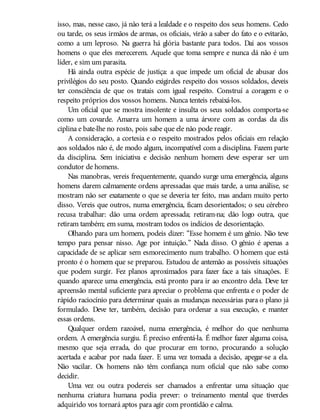 isso, mas, nesse caso, já não terá a lealdade e o respeito dos seus homens. Cedo
ou tarde, os seus irmãos de armas, os oficiais, virão a saber do fato e o evitarão,
como a um leproso. Na guerra há glória bastante para todos. Dai aos vossos
homens o que eles merecerem. Aquele que toma sempre e nunca dá não é um
líder, e sim um parasita.
Há ainda outra espécie de justiça: a que impede um oficial de abusar dos
privilégios do seu posto. Quando exigirdes respeito dos vossos soldados, deveis
ter consciência de que os tratais com igual respeito. Construí a coragem e o
respeito próprios dos vossos homens. Nunca tenteis rebaixá-los.
Um oficial que se mostra insolente e insulta os seus soldados comporta-se
como um covarde. Amarra um homem a uma árvore com as cordas da dis
ciplina e bate-lhe no rosto, pois sabe que ele não pode reagir.
A consideração, a cortesia e o respeito mostrados pelos oficiais em relação
aos soldados não é, de modo algum, incompatível com a disciplina. Fazem parte
da disciplina. Sem iniciativa e decisão nenhum homem deve esperar ser um
condutor de homens.
Nas manobras, vereis frequentemente, quando surge uma emergência, alguns
homens darem calmamente ordens apressadas que mais tarde, a uma análise, se
mostram não ser exatamente o que se deveria ter feito, mas andam muito perto
disso. Vereis que outros, numa emergência, ficam desorientados; o seu cérebro
recusa trabalhar: dão uma ordem apressada; retiram-na; dão logo outra, que
retiram também; em suma, mostram todos os indícios de desorientação.
Olhando para um homem, podeis dizer: “Esse homem é um gênio. Não teve
tempo para pensar nisso. Age por intuição.” Nada disso. O gênio é apenas a
capacidade de se aplicar sem esmorecimento num trabalho. O homem que está
pronto é o homem que se preparou. Estudou de antemão as possíveis situações
que podem surgir. Fez planos aproximados para fazer face a tais situações. E
quando aparece uma emergência, está pronto para ir ao encontro dela. Deve ter
apreensão mental suficiente para apreciar o problema que enfrenta e o poder de
rápido raciocínio para determinar quais as mudanças necessárias para o plano já
formulado. Deve ter, também, decisão para ordenar a sua execução, e manter
essas ordens.
Qualquer ordem razoável, numa emergência, é melhor do que nenhuma
ordem. A emergência surgiu. É preciso enfrentá-la. É melhor fazer alguma coisa,
mesmo que seja errada, do que procurar em torno, procurando a solução
acertada e acabar por nada fazer. E uma vez tomada a decisão, apegar-se a ela.
Não vacilar. Os homens não têm confiança num oficial que não sabe como
decidir.
Uma vez ou outra podereis ser chamados a enfrentar uma situação que
nenhuma criatura humana podia prever: o treinamento mental que tiverdes
adquirido vos tornará aptos para agir com prontidão e calma.
 