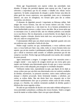 Deveis agir frequentemente sem esperar ordem das autoridades mais
elevadas. O tempo não permitirá algumas vezes esperar por elas. É aqui que
sobrevém a importância que há em estudar o trabalho dos oficiais vossos
superiores. Se tendes compreensão da situação e podeis formar uma ideia do
plano geral dos vossos superiores, essa capacidade, junto com o treinamento
anterior, em casos de emergência, vos tornará aptos para dar as ordens
necessárias, sem demora.
O elemento de dignidade pessoal é importante na liderança militar. Sede
amigos dos vossos homens, mas não vos torneis íntimos com eles. Vossos
homens devem respeitar-vos, e não temer-vos. Se os homens pretenderem ter
muita familiaridade convosco, a culpa é vossa, não deles. São as vossas ações que
os encorajam a isso. E, acima de tudo, não vos rebaixeis pedindo a sua amizade
ou os seus favores. Eles vos desprezarão, se assim fizerdes. Se sois dignos da sua
lealdade, respeito e devoção, decerto tereis tudo isso, sem precisar pedir. E se
não sois, nada vos conquistará isso.
É extremamente difícil para um oficial mostrar dignidade quando está com
um uniforme sujo, manchado e barba de três dias.
Podem surgir ocasiões em que, inevitavelmente, o vosso uniforme estará
sujo e a vossa barba por fazer; mas, então, todos os vossos homens terão esse
aspecto, que em tais ocasiões é perfeitamente justificado. De fato, seria um erro
que o oficial se mostrasse então asseado: os soldados pensariam que ele não
cumpria o seu dever. Porém, logo que tenha passado essa ocasião, dai o exemplo
de asseio pessoal.
Agora mencionarei a coragem. A coragem moral é tão necessária como a
coragem mental — essa espécie de coragem moral que nos torna aptos para
manter sem hesitação uma determinada espécie de ação que o nosso raciocínio
indicou como a mais adequada, para assegurar os resultados desejados.
Verificareis muitas vezes, especialmente na ação, que depois de ter dado as
vossas ordens para que seja feita uma determinada coisa vos sentireis assaltados
de dúvidas; encontrareis, ou pensareis encontrar, outros meios melhores para
alcançar o objetivo procurado. Sereis fortemente tentados a substituir, por
outras, as ordens dadas. Mas não deveis fazer isso, enquanto não se tiver
tornado manifestamente claro que as primeiras ordens eram de todo erradas,
porque, se o fizerdes, vos sentireis novamente assaltado de dúvidas quanto à
eficiência das vossas segundas ordens.
De cada vez que mudardes de decisão sem uma razão evidente enfraqueceis a
vossa autoridade e prejudicais a confiança dos vossos homens. Tende a coragem
moral de manter as ordens dadas e fazer com que sejam efetuadas.
PODEMOS APRESENTARDESCULPAS PARA OS DEFEITOS DOS OUTROS, MAS
 
