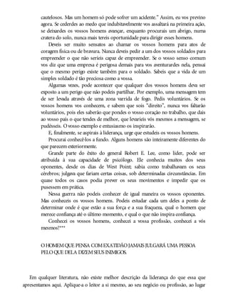 cautelosos. Mas um homem só pode sofrer um acidente.” Assim, eu vos previno
agora. Se cederdes ao medo que indubitavelmente vos assaltará na primeira ação,
se deixardes os vossos homens avançar, enquanto procurais um abrigo, numa
cratera do solo, nunca mais tereis oportunidade para dirigir esses homens.
Deveis ser muito sensatos ao chamar os vossos homens para atos de
coragem física ou de bravura. Nunca deveis pedir a um dos vossos soldados para
empreender o que não seríeis capaz de empreender. Se o vosso senso comum
vos diz que uma empresa é perigosa demais para vos aventurardes nela, pensai
que o mesmo perigo existe também para o soldado. Sabeis que a vida de um
simples soldado é tão preciosa como a vossa.
Algumas vezes, pode acontecer que qualquer dos vossos homens deva ser
exposto a um perigo que não podeis partilhar. Por exemplo, uma mensagem tem
de ser levada através de uma zona varrida de fogo. Pedis voluntários. Se os
vossos homens vos conhecem, e sabem que sois “direito”, nunca vos faltarão
voluntários, pois eles saberão que pondes o vosso coração no trabalho, que dais
ao vosso país o que tendes de melhor, que levaríeis vós mesmos a mensagem, se
pudésseis. Ovosso exemplo e entusiasmo os inspirarão.
E, finalmente, se aspirais à liderança, urge que estudeis os vossos homens.
Procurai conhecê-los a fundo. Alguns homens são inteiramente diferentes do
que parecem exteriormente.
Grande parte do êxito do general Robert E. Lee, como líder, pode ser
atribuída à sua capacidade de psicólogo. Ele conhecia muitos dos seus
oponentes, desde os dias de West Point; sabia como trabalhavam os seus
cérebros; julgava que fariam certas coisas, sob determinadas circunstâncias. Em
quase todos os casos podia prever os seus movimentos e impedir que os
pusessem em prática.
Nessa guerra não podeis conhecer de igual maneira os vossos oponentes.
Mas conheceis os vossos homens. Podeis estudar cada um deles a ponto de
determinar onde é que estão a sua força e a sua fraqueza, qual o homem que
merece confiança até o último momento, e qual o que não inspira confiança.
Conhecei os vossos homens, conhecei a vossa profissão, conhecei a vós
mesmos!***
OHOMEMQUE PENSA COMEXATIDÃOJAMAIS JULGARÁ UMA PESSOA
PELOQUE DELA DIZEMSEUS INIMIGOS.
Em qualquer literatura, não existe melhor descrição da liderança do que essa que
apresentamos aqui. Aplique-a o leitor a si mesmo, ao seu negócio ou profissão, ao lugar
 