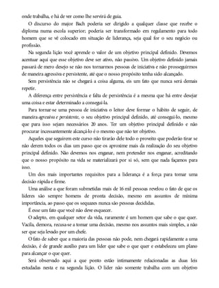 onde trabalha, e há de ver como lhe servirá de guia.
O discurso do major Bach poderia ser dirigido a qualquer classe que recebe o
diploma numa escola superior; poderia ser transformado em regulamento para todo
homem que se vê colocado em situação de liderança, seja qual for o seu negócio ou
profissão.
Na segunda lição você aprende o valor de um objetivo principal definido. Devemos
acentuar aqui que esse objetivo deve ser ativo, não passivo. Um objetivo definido jamais
passará de mero desejo se não nos tornarmos pessoas de iniciativa e não prosseguirmos
de maneira agressiva e persistente, até que o nosso propósito tenha sido alcançado.
Sem persistência não se chegará a coisa alguma, eis um fato que nunca será demais
repetir.
A diferença entre persistência e falta de persistência é a mesma que há entre desejar
uma coisa e estar determinado a consegui-la.
Para tornar-se uma pessoa de iniciativa o leitor deve formar o hábito de seguir, de
maneira agressiva e persistente, o seu objetivo principal definido, até consegui-lo, mesmo
que para isso sejam necessários 20 anos. Ter um objetivo principal definido e não
procurar incessantemente alcançá-lo é o mesmo que não ter objetivo.
Aqueles que seguirem este curso não tirarão dele todo o proveito que poderão tirar se
não derem todos os dias um passo que os aproxime mais da realização do seu objetivo
principal definido. Não devemos nos enganar, nem pretender nos enganar, acreditando
que o nosso propósito na vida se materializará por si só, sem que nada façamos para
isso.
Um dos mais importantes requisitos para a liderança é a força para tomar uma
decisão rápida e firme.
Uma análise a que foram submetidas mais de 16 mil pessoas revelou o fato de que os
líderes são sempre homens de pronta decisão, mesmo em assuntos de mínima
importância, ao passo que os sequazes nunca são pessoas decididas.
É esse um fato que você não deve esquecer.
O adepto, em qualquer setor da vida, raramente é um homem que sabe o que quer.
Vacila, demora, recusa-se a tomar uma decisão, mesmo nos assuntos mais simples, a não
ser que seja levado por um chefe.
O fato de saber que a maioria das pessoas não pode, nem chegará rapidamente a uma
decisão, é de grande auxílio para um líder que sabe o que quer e estabeleceu um plano
para alcançar o que quer.
Será observado aqui a que ponto estão intimamente relacionadas as duas leis
estudadas nesta e na segunda lição. O líder não somente trabalha com um objetivo
 