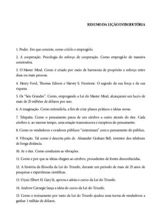 RESUMODA LIÇÃOINTRODUTÓRIA
1. Poder. Em que consiste, como criá-lo e empregá-lo.
2. A cooperação. Psicologia do esforço de cooperação. Como empregá-lo de maneira
construtiva.
3. O Master Mind. Como é criado por meio de harmonia de propósito e esforço entre
duas ou mais pessoas.
4. Henry Ford, Thomas Edison e Harvey S. Firestone. O segredo da sua força e da sua
riqueza.
5. Os “Seis Grandes”. Como, empregando a Lei do Master Mind, alcançaram um lucro de
mais de 25milhões de dólares por ano.
6. A imaginação. Como estimulá-la, a fim de criar planos práticos e ideias novas.
7. Telepatia. Como o pensamento passa de um cérebro a outro através do éter. Cada
cérebro é, ao mesmo tempo, uma estação transmissora e receptora do pensamento.
8. Como os vendedores e oradores públicos “sintonizam” com o pensamento do público.
9. Vibração. Tal como é descrita pelo dr. Alexander Graham Bell, inventor dos telefones
de longa distância.
10. Ar e éter. Como conduzem as vibrações.
11. Como e por que as ideias chegam ao cérebro, procedentes de fontes desconhecidas.
12. A história da filosofia da Lei do Triunfo, durante um período de mais de 25 anos de
pesquisas e experiências científicas.
13. Ojuiz Elbert H. Gary lê, aprova e adota o curso da Lei do Triunfo.
14. Andrew Carnegie lança a ideia do curso da Lei do Triunfo.
15. Como o treinamento por meio da Lei do Triunfo ajudou uma turma de vendedores a
ganhar 1milhão de dólares.
 