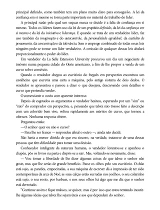 principal definido, como também tem um plano muito claro para consegui-lo. A lei da
confiança em si mesmo se torna parte importante no material de trabalho do líder.
A principal razão pela qual um sequaz nunca se decide é a falta de confiança em si
mesmo. Todos os líderes fazem uso da lei de um propósito definido, da lei da confiança em
si mesmo e da lei da iniciativa e liderança. E quando se trata de um verdadeiro líder, faz
uso também da imaginação e do autocontrole, da personalidade agradável, da exatidão de
pensamento, da concentração e da tolerância. Sem o emprego combinado de todas essas leis
ninguém pode se tornar um líder verdadeiro. A omissão de qualquer dessas leis abalará
proporcionalmente o poder do líder.
Um vendedor da La Salle Extension University procurou um dia um negociante de
imóveis numa pequena cidade do Oeste americano, a fim de lhe propor a venda de um
curso sobre comércio.
Quando o vendedor chegou ao escritório do freguês em perspectiva encontrou um
cavalheiro que escrevia uma carta a máquina, pelo antigo sistema de dois dedos. O
vendedor se apresentou e passou a dizer o que desejava, descrevendo com detalhes o
curso que pretendia vender.
Ocomerciante o ouviu com aparente interesse.
Depois de esgotados os argumentos o vendedor hesitou, esperando por um “sim” ou
“não” do comprador em perspectiva, e, pensando que talvez não tivesse feito a descrição
com um colorido bem vivo, voltou rapidamente aos méritos do curso, que tornou a
oferecer. Nenhuma resposta obteve.
Perguntou então:
—Osenhor quer ou não o curso?
—Para lhe ser franco —respondeu afinal o outro —, ainda não decidi.
Não havia a menor dúvida de que era sincero, na verdade, tratava-se de uma dessas
pessoas que têm dificuldade para tomar uma decisão.
Conhecedor inteligente da natureza humana, o vendedor levantou-se e apanhou o
chapéu, pôs os livros na pasta e dispôs-se a sair. Mas, voltando-se novamente, disse:
— Vou tomar a liberdade de lhe dizer algumas coisas de que talvez o senhor não
goste, mas que lhe serão de grande benefício. Passe os olhos pelo seu escritório. O chão
está sujo, as paredes, empoeiradas, a sua máquina de escrever dá a impressão de ter sido
contemporânea da arca de Noé; as suas calças estão surradas nos joelhos, o seu colarinho
está sujo, o seu rosto, por barbear, e nos seus olhos há algo que me diz que o senhor
está derrotado.
“Continue assim e fique maluco, se quiser, mas é por isso que estou tentando incutir-
lhe algumas ideias que talvez lhe sejam úteis e aos que dependem do senhor.
 