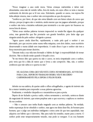 “Posso imaginar a casa onde mora. Várias crianças malvestidas e talvez mal-
alimentadas; uma mãe de vestido velho, fora de moda, em cujos olhos se nota o mesmo
sentimento de derrota que se lê nos seus. Entretanto, quando se casou, sua esposa lhe
tinha afeição sincera, mas o senhor não correspondeu ao que ela esperava.
“Lembre-se, por favor, de que não estou falando com um futuro aluno do curso que
ofereço, porque já agora não o venderia, ainda mesmo que me pagasse adiantado, porque
o senhor não teria a iniciativa suficiente para terminá-lo e eu não quero ter fracassos na
nossa lista de alunos.
“Talvez essas minhas palavras tornem impossível eu vender-lhe algum dia qualquer
coisa, mas garanto-lhe que lhe prestarão um grande benefício, pois farão algo que
ninguém ainda fez pelo senhor: obrigarão a pensar.
“Agora quero ainda dizer-lhe, rapidamente, a razão pela qual o senhor é um
derrotado, por que escreve cartas numa velha máquina, com dois dedos, num escritório
desarrumado e numa cidade sem importância. A razão disso é que o senhor não tem a
força necessária para tomar decisões.
“Durante toda a sua vida tem formado o hábito de fugir à responsabilidade de tomar
decisões. Não se decide senão quando é forçado a isso.
“Se me tivesse dito que queria ou não o curso, eu teria simpatizado com o senhor,
pois veria que foi a falta de meios que o levou a não comprá-lo. Mas, não, o senhor
confessou que não sabia se o queria ou não.”
HÁ ALGUMA COISA QUE NÃOESTÁ CERTA NOHOMEMQUE, AOVOLTAR
PARA CASA, DEPOIS DOTRABALHODIÁRIO, NÃOÉ RECEBIDO
CARINHOSAMENTE PELA ESPOSA E PELOS FILHOS.
Atônito na sua cadeira, de queixo caído e olhos esbugalhados, o agente de imóveis não
fez a menor tentativa para responder a essas palavras agressivas.
Finalmente, o vendedor despediu-se e encaminhou-se para a porta.
Depois de ter fechado a porta e saído, voltou novamente e, sorrindo, sentou-se diante
do negociante de imóveis, que estava perplexo ante o que ocorrera, e explicou os motivos
da sua conduta:
— Não o censuro caso tenha ficado magoado com as minhas palavras. Na verdade,
tenho esperanças de ter ofendido o senhor, mas agora me deixe dizer-lhe, de homem para
homem, que o julgo um indivíduo inteligente e estou certo de que tem capacidade, mas
adquiriu um hábito que o derrotou. Mas para tudo há remédio, exceto para a morte. O
senhor pode estar temporariamente vencido, mas pode se reerguer. E eu sou bastante
 