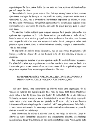 esportista para lhe dar a mão e fazê-lo dar um salto, se é que aceita as minhas desculpas
por tudo o que lhe disse.
“Esta cidade não é meio para o senhor. Nada fará aqui, no negócio de imóveis, mesmo
que tivesse um lugar de destaque na sua profissão. Assim, compre um terno novo e
vamos para St. Louis, e eu o apresentarei a verdadeiros negociantes de imóveis, os quais
lhe darão uma oportunidade para ganhar algum dinheiro e lhe ensinarão algumas coisas
importantes sobre esse ramo de negócio, que serão de grande proveito para o senhor
mais tarde.
“Se não tiver crédito suficiente para comprar a roupa, darei garantia pelo senhor em
qualquer loja importante de St. Louis. Estou ansioso por auxiliá-lo e a minha oferta é
baseada nos mais altos intuitos que podem animar um homem. Por mim, estou bem no
meu campo de atividades, mas nem sempre foi assim. Passei pelo que o senhor está
passando agora, e venci, como o senhor irá vencer também, se seguir o meu conselho.
Vem ou não comigo?”
O negociante de imóveis tentou levantar-se, mas as suas pernas fraquejaram e ele
tornou a sentar-se. Apesar de ser um homem forte, de tipo másculo, a emoção o
dominou.
Fez uma segunda tentativa, ergueu-se, apertou a mão do seu interlocutor, agradeceu-
lhe a bondade e disse que seguiria o seu conselho, mas faria à sua maneira. Pediu um
formulário, preencheu-o, inscrevendo-se no curso comercial, fez o primeiro pagamento
em pratas e níqueis e disse ao outro que ainda ouviria falar nele.
NENHUMHOMEMPODE PENSARCOMACERTOANTES DE APRENDERA
DISTINGUIROS FATOS DOS MEROS BOATOS E INFORMAÇÕES.
Três anos depois, esse comerciante de imóveis tinha uma organização de 60
vendedores e era um dos mais prósperos desse ramo na cidade de St. Louis. O autor do
curso sobre a Lei do Triunfo (que era diretor de publicidade da La Salle Extension
University, na época em que se deu o incidente) esteve no escritório desse negociante
várias vezes e observou-o durante um período de 15 anos. Hoje ele é um homem
inteiramente diferente daquele que foi entrevistado há 15 anos pelo vendedor da La Salle, e
a causa dessa transformação é a mesma que transformará o leitor deste curso: o poder de
decisão, essencial para a liderança.
Esse comerciante de imóveis é hoje um líder no seu campo de atividade. Dirige os
esforços de outros vendedores, ajudando-os a se tornarem mais eficientes. Essa mudança
na sua maneira de agir transformou em êxito uma derrota temporária. Assim, agora, cada
 