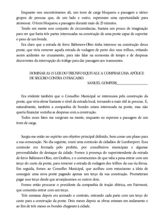 Enquanto nos encontrávamos ali, um trem de carga bloqueou a passagem a vários
grupos de pessoas que, de um lado e outro, esperavam uma oportunidade para
atravessar. Otrem bloqueou a passagem durante mais de 25minutos.
Tendo em mente esse conjunto de circunstâncias, bastava um pouco de imaginação
para ver que havia três partes interessadas na construção de uma ponte capaz de suportar
o peso de um bonde.
Era claro que a estrada de ferro Baltimore-Ohio tinha interesse na construção dessa
ponte, que viria remover aquela estrada de rodagem de perto dos seus trilhos, evitando
assim acidentes no cruzamento, para não falar na economia de tempo e de despesas
decorrentes da interrupção do tráfego para dar passagem aos transeuntes.
DOMINARAS 15LEIS DOTRIUNFOEQUIVALE A COMPRARUMA APÓLICE
DE SEGUROCONTRA OFRACASSO.
SAMUEL GOMPERS________________
Era evidente também que o Conselho Municipal se interessava pela construção da
ponte, que viria elevar bastante o nível da estrada local, tornando-a mais útil às pessoas. E,
naturalmente, também a companhia de bondes estava interessada na ponte, mas não
queria financiar sozinha as despesas com a construção.
Todos esses fatos me surgiram na mente, enquanto eu esperava a passagem de um
trem de carga.
Surgiu-me então no espírito um objetivo principal definido, bem como um plano para
a sua consecução. No dia seguinte, reuni uma comissão de cidadãos de Lumberport. Essa
comissão era formada pelo prefeito, por conselheiros municipais e algumas
personalidades de destaque da cidade. Fomos à presença do superintendente da estrada
de ferro Baltimore-Ohio, em Grafton, e o convencemos de que valia a pena entrar com um
terço do custo da ponte, para remover a estrada de rodagem dos trilhos da sua via férrea.
Em seguida, fomos ao Conselho Municipal, que acolheu com entusiasmo a ideia de
conseguir uma nova ponte pagando apenas um terço da sua construção. Prometeram
pagar esse terço desde que arranjássemos os outros dois.
Fomos então procurar o presidente da companhia de tração elétrica, em Fairmont,
que consentiu entrar com um terço.
Três semanas depois era assinado o contrato, entrando cada parte com um terço do
custo para a construção da ponte. Dois meses depois as obras estavam em andamento e
ao fim de três meses os bondes chegavam à cidade.
 