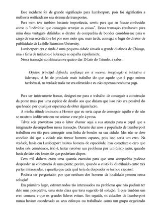 Esse incidente foi de grande significação para Lumberport, pois foi significativa a
melhoria verificada no seu sistema de transportes.
Para mim teve também bastante importância, serviu para que eu ficasse conhecido
como o “indivíduo que conseguia arranjar as coisas”. Dessa transação resultaram para
mim duas vantagens definidas: o diretor da companhia de bondes convidou-me para o
cargo de seu secretário e foi por esse meio que, mais tarde, consegui o lugar de diretor de
publicidade da La Salle Extension University.
Lumberport era e ainda é uma pequena cidade situada a grande distância de Chicago,
mas a fama da iniciativa e liderança se espalha rapidamente.
Nessa transação combinaram-se quatro das 15Leis do Triunfo, a saber:
Objetivo principal definido, confiança em si mesmo, imaginação e iniciativa e
liderança. A lei de produzir mais trabalho do que aquele que é pago entrou
também aí, na verdade nada me era oferecido e eu não esperava nenhuma paga.
Para ser inteiramente franco, designei-me para o trabalho de conseguir a construção
da ponte mais por uma espécie de desafio aos que diziam que isso não era possível do
que levado por qualquer esperança de obter algum lucro.
A minha atitude insinuou a Hornor que eu seria capaz de conseguir aquilo e ele não
se mostrou indiferente em me animar e me pôr à prova.
Talvez seja proveitoso para o leitor chamar aqui a sua atenção para o papel que a
imaginação desempenhou nessa transação. Durante dez anos a população de Lumberport
trabalhou em vão para conseguir uma linha de bondes na sua cidade. Mas não se deve
concluir daí que a cidade não tivesse homens capazes, pois isso seria um erro. Na
verdade, havia em Lumberport muitos homens de capacidade, mas cometiam o erro que
todos nós cometemos, isto é, tentar resolver um problema por um único meio, quando
havia de fato três fontes de que poderiam dispor.
Cem mil dólares eram uma quantia excessiva para que uma companhia pudesse
despender na construção de uma ponte; porém, quando o custo foi distribuído entre três
partes interessadas, a quantia que cada qual teria de despender se tornou razoável.
Poderia ser perguntado: por que nenhum dos homens da localidade pensou nessa
solução?
Em primeiro lugar, estavam todos tão interessados no problema que não podiam ter
dele uma perspectiva, uma visão clara que teria sugerido tal solução. É esse também um
erro comum, e que os grandes líderes evitam. Em seguida, os cidadãos de Lumberport
nunca haviam coordenado os seus esforços ou trabalhado como um grupo organizado
 