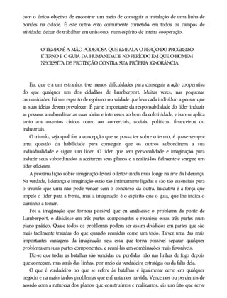 com o único objetivo de encontrar um meio de conseguir a instalação de uma linha de
bondes na cidade. É este outro erro comumente cometido em todos os campos de
atividade: deixar de trabalhar em uníssono, num espírito de inteira cooperação.
OTEMPOÉ A MÃOPODEROSA QUE EMBALA OBERÇODOPROGRESSO
ETERNOE OGUIA DA HUMANIDADE NOPERÍODOEMQUE OHOMEM
NECESSITA DE PROTEÇÃOCONTRA SUA PRÓPRIA IGNORÂNCIA.
Eu, que era um estranho, tive menos dificuldades para conseguir a ação cooperativa
do que qualquer um dos cidadãos de Lumberport. Muitas vezes, nas pequenas
comunidades, há um espírito de egoísmo ou vaidade que leva cada indivíduo a pensar que
as suas ideias devem prevalecer. É parte importante da responsabilidade do líder induzir
as pessoas a subordinar as suas ideias e interesses ao bem da coletividade, e isso se aplica
tanto aos assuntos cívicos como aos comerciais, sociais, políticos, financeiros ou
industriais.
O triunfo, seja qual for a concepção que se possa ter sobre o termo, é quase sempre
uma questão da habilidade para conseguir que os outros subordinem a sua
individualidade e sigam um líder. O líder que tem personalidade e imaginação para
induzir seus subordinados a aceitarem seus planos e a realizá-los fielmente é sempre um
líder eficiente.
A próxima lição sobre imaginação levará o leitor ainda mais longe na arte da liderança.
Na verdade, liderança e imaginação estão tão intimamente ligadas e são tão essenciais para
o triunfo que uma não pode vencer sem o concurso da outra. Iniciativa é a força que
impele o líder para a frente, mas a imaginação é o espírito que o guia, que lhe indica o
caminho a tomar.
Foi a imaginação que tornou possível que eu analisasse o problema da ponte de
Lumberport, o dividisse em três partes componentes e reunisse essas três partes num
plano prático. Quase todos os problemas podem ser assim divididos em partes que são
mais facilmente tratadas do que quando reunidas como um todo. Talvez uma das mais
importantes vantagens da imaginação seja essa que torna possível separar qualquer
problema em suas partes componentes, e reuni-las em combinações mais favoráveis.
Diz-se que todas as batalhas são vencidas ou perdidas não nas linhas de fogo depois
que começam, mas atrás das linhas, por meio da verdadeira estratégia ou da falta dela.
O que é verdadeiro no que se refere às batalhas é igualmente certo em qualquer
negócio e na maioria dos problemas que enfrentamos na vida. Vencemos ou perdemos de
acordo com a natureza dos planos que construímos e realizamos, eis um fato que serve
 