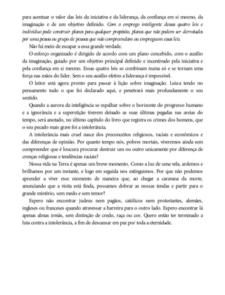 para acentuar o valor das leis da iniciativa e da liderança, da confiança em si mesmo, da
imaginação e de um objetivo definido. Com o emprego inteligente dessas quatro leis o
indivíduo pode construir planos para qualquer propósito, planos que não podem ser derrotados
por umapessoaou grupo de pessoas que não compreendam ou empreguem essas leis.
Não há meio de escapar a essa grande verdade.
O esforço organizado é dirigido de acordo com um plano concebido, com o auxílio
da imaginação, guiado por um objetivo principal definido e incentivado pela iniciativa e
pela confiança em si mesmo. Essas quatro leis se combinam numa só e se tornam uma
força nas mãos do líder. Sem o seu auxílio efetivo a liderança é impossível.
O leitor está agora pronto para passar à lição sobre imaginação. Leia-a tendo no
pensamento tudo o que foi declarado aqui, e penetrará mais profundamente o seu
sentido.
Quando a aurora da inteligência se espalhar sobre o horizonte do progresso humano
e a ignorância e a superstição tiverem deixado as suas últimas pegadas nas areias do
tempo, será anotado, no último capítulo do livro que registra os crimes dos homens, que
o seu pecado mais grave foi a intolerância.
A intolerância mais cruel nasce dos preconceitos religiosos, raciais e econômicos e
das diferenças de opinião. Por quanto tempo nós, pobres mortais, viveremos ainda sem
compreender que é loucura procurar destruir um ou outro unicamente por diferença de
crenças religiosas e tendências raciais?
Nossa vida na Terra é apenas um breve momento. Como a luz de uma vela, ardemos e
brilhamos por um instante, e logo em seguida nos extinguimos. Por que não podemos
aprender a viver esse momento de maneira que, ao chegar a caravana da morte,
anunciando que a visita está finda, possamos dobrar as nossas tendas e partir para o
grande mistério, sem medo e sem temor?
Espero não encontrar judeus nem pagãos, católicos nem protestantes, alemães,
ingleses ou franceses quando atravessar a barreira para o outro lado. Espero encontrar lá
apenas almas irmãs, sem distinção de credo, raça ou cor. Quero então ter terminado a
luta contra a intolerância, a fim de descansar em paz por toda a eternidade.
 