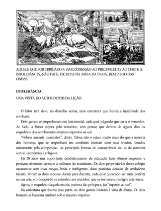 AQUELE QUE FOROBRIGADOA DAREXPRESSÃOAOPRECONCEITO, AOÓDIOE À
INTOLERÂNCIA, NÃOFALE; ESCREVA NA AREIA DA PRAIA, BEMPERTODAS
ONDAS.
INTOLERÂNCIA
UMA VISITA DOAUTORDEPOIS DA LIÇÃO
O leitor terá visto, no desenho acima, uma caricatura que ilustra a inutilidade dos
combates.
Dois gamos se empenharam em luta mortal, cada qual julgando que seria o vencedor.
Ao lado, a fêmea espera pelo vencedor, sem pensar que dentro de alguns dias os
esqueletos dos combatentes estariam expostos ao sol.
“Pobres animais insensatos”, dirão. Talvez não o sejam muito mais do que a maioria
dos homens, que se empenham em combates mortais com seus irmãos, levados
unicamente pela competição. As principais formas de concorrência são as de natureza
sexual, econômica e religiosa.
Há 20 anos um importante estabelecimento de educação fazia ótimos negócios e
prestava relevantes serviços a milhares de estudantes. Os dois proprietários desse colégio
casaram-se com duas moças, belas e inteligentes, duas pianistas dotadas de verdadeiro
talento. Porém as duas esposas deram para discutir, cada qual querendo ser mais perfeita
na sua arte, e o desacordo se estendeu aos maridos, que se tornaram inimigos acérrimos.
Agora, o esqueleto daquela escola, outrora tão próspera, jaz “exposto ao sol”.
Na caricatura que ilustra essa parte, os dois gamos lutaram à vista da fêmea. Os dois
homens se bateram também sob o mesmo impulso.
 