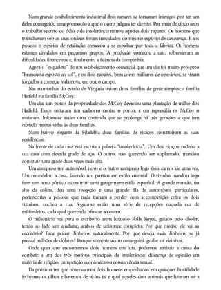Num grande estabelecimento industrial dois rapazes se tornaram inimigos por ter um
deles conseguido uma promoção a que o outro julgava ter direito. Por mais de cinco anos
o trabalho secreto do ódio e da intolerância minou aqueles dois rapazes. Os homens que
trabalhavam sob as suas ordens foram inoculados do mesmo espírito de desavença. E aos
poucos o espírito de retaliação começou a se espalhar por toda a fábrica. Os homens
estavam divididos em pequenos grupos. A produção começou a cair, sobrevieram as
dificuldades financeiras e, finalmente, a falência da companhia.
Agora o “esqueleto” de um estabelecimento comercial que um dia foi muito próspero
“branqueja exposto ao sol”, e os dois rapazes, bem como milhares de operários, se viram
forçados a começar vida nova, em outro campo.
Nas montanhas do estado de Virgínia viviam duas famílias de gente simples: a família
Hatfield e a família McCoy.
Um dia, um porco da propriedade dos McCoy devastou uma plantação de milho dos
Hatfield. Esses soltaram um cachorro contra o porco, e em represália os McCoy o
mataram. Iniciou-se assim uma contenda que se prolonga há três gerações e que tem
custado muitas vidas às duas famílias.
Num bairro elegante da Filadélfia duas famílias de ricaços construíram as suas
residências.
Na frente de cada casa está escrita a palavra “intolerância”. Um dos ricaços rodeou a
sua casa com elevada grade de aço. O outro, não querendo ser suplantado, mandou
construir uma grade duas vezes mais alta.
Um comprou um automóvel novo e o outro comprou logo dois carros de uma vez.
Um remodelou a casa, fazendo um pórtico em estilo colonial. O vizinho mandou logo
fazer um novo pórtico e construir uma garagem em estilo espanhol. A grande mansão, no
alto da colina, deu uma recepção e uma grande fila de automóveis particulares,
pertencentes a pessoas que nada tinham a perder com a competição entre os dois
vizinhos, encheu a rua. Seguiu-se então uma série de recepções naquela rua de
milionários, cada qual querendo ofuscar ao outro.
O milionário vai para o escritório num luxuoso Rolls Royce, guiado pelo chofer,
tendo ao lado um ajudante, ambos de uniforme completo. Por que motivo ele vai ao
escritório? Para ganhar dinheiro, naturalmente. Por que deseja mais dinheiro, se já
possui milhões de dólares? Porque somente assim conseguirá igualar os vizinhos.
Onde quer que encontremos dois homens em luta, podemos atribuir a causa do
combate a um dos três motivos principais da intolerância: diferença de opinião em
matéria de religião, competição econômica ou concorrência sexual.
Da próxima vez que observarmos dois homens empenhados em qualquer hostilidade
fechemos os olhos e havemos de vê-los tal e qual aqueles dois animais que lutaram até a
 