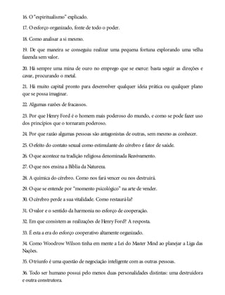 16. O“espiritualismo” explicado.
17. Oesforço organizado, fonte de todo o poder.
18. Como analisar a si mesmo.
19. De que maneira se conseguiu realizar uma pequena fortuna explorando uma velha
fazenda sem valor.
20. Há sempre uma mina de ouro no emprego que se exerce: basta seguir as direções e
cavar, procurando o metal.
21. Há muito capital pronto para desenvolver qualquer ideia prática ou qualquer plano
que se possa imaginar.
22. Algumas razões de fracassos.
23. Por que Henry Ford é o homem mais poderoso do mundo, e como se pode fazer uso
dos princípios que o tornaram poderoso.
24. Por que razão algumas pessoas são antagonistas de outras, sem mesmo as conhecer.
25. Oefeito do contato sexual como estimulante do cérebro e fator de saúde.
26. Oque acontece na tradição religiosa denominada Reavivamento.
27. Oque nos ensina a Bíblia da Natureza.
28. A química do cérebro. Como nos fará vencer ou nos destruirá.
29. Oque se entende por “momento psicológico” na arte de vender.
30. Océrebro perde a sua vitalidade. Como restaurá-la?
31. Ovalor e o sentido da harmonia no esforço de cooperação.
32. Em que consistem as realizações de Henry Ford? A resposta.
33. É esta a era do esforço cooperativo altamente organizado.
34. Como Woodrow Wilson tinha em mente a Lei do Master Mind ao planejar a Liga das
Nações.
35. Otriunfo é uma questão de negociação inteligente com as outras pessoas.
36. Todo ser humano possui pelo menos duas personalidades distintas: uma destruidora
e outra construtora.
 