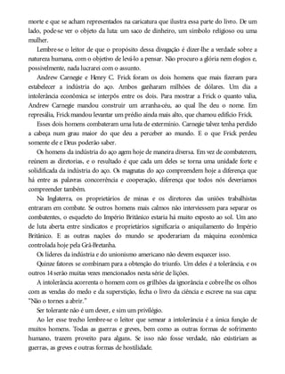 morte e que se acham representados na caricatura que ilustra essa parte do livro. De um
lado, pode-se ver o objeto da luta: um saco de dinheiro, um símbolo religioso ou uma
mulher.
Lembre-se o leitor de que o propósito dessa divagação é dizer-lhe a verdade sobre a
natureza humana, com o objetivo de levá-lo a pensar. Não procuro a glória nem elogios e,
possivelmente, nada lucrarei com o assunto.
Andrew Carnegie e Henry C. Frick foram os dois homens que mais fizeram para
estabelecer a indústria do aço. Ambos ganharam milhões de dólares. Um dia a
intolerância econômica se interpôs entre os dois. Para mostrar a Frick o quanto valia,
Andrew Carnegie mandou construir um arranha-céu, ao qual lhe deu o nome. Em
represália, Frickmandou levantar um prédio ainda mais alto, que chamou edifício Frick.
Esses dois homens combateram uma luta de extermínio. Carnegie talvez tenha perdido
a cabeça num grau maior do que deu a perceber ao mundo. E o que Frick perdeu
somente ele e Deus poderão saber.
Os homens da indústria do aço agem hoje de maneira diversa. Em vez de combaterem,
reúnem as diretorias, e o resultado é que cada um deles se torna uma unidade forte e
solidificada da indústria do aço. Os magnatas do aço compreendem hoje a diferença que
há entre as palavras concorrência e cooperação, diferença que todos nós deveríamos
compreender também.
Na Inglaterra, os proprietários de minas e os diretores das uniões trabalhistas
entraram em combate. Se outros homens mais calmos não interviessem para separar os
combatentes, o esqueleto do Império Britânico estaria há muito exposto ao sol. Um ano
de luta aberta entre sindicatos e proprietários significaria o aniquilamento do Império
Britânico. E as outras nações do mundo se apoderariam da máquina econômica
controlada hoje pela Grã-Bretanha.
Os líderes da indústria e do unionismo americano não devem esquecer isso.
Quinze fatores se combinam para a obtenção do triunfo. Um deles é a tolerância, e os
outros 14serão muitas vezes mencionados nesta série de lições.
A intolerância acorrenta o homem com os grilhões da ignorância e cobre-lhe os olhos
com as vendas do medo e da superstição, fecha o livro da ciência e escreve na sua capa:
“Não o tornes a abrir.”
Ser tolerante não é um dever, e sim um privilégio.
Ao ler esse trecho lembre-se o leitor que semear a intolerância é a única função de
muitos homens. Todas as guerras e greves, bem como as outras formas de sofrimento
humano, trazem proveito para alguns. Se isso não fosse verdade, não existiriam as
guerras, as greves e outras formas de hostilidade.
 