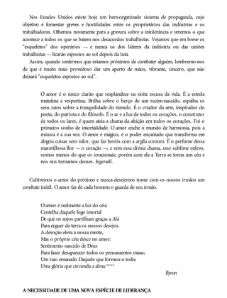Nos Estados Unidos existe hoje um bem-organizado sistema de propaganda, cujo
objetivo é fomentar greves e hostilidades entre os proprietários das indústrias e os
trabalhadores. Olhemos novamente para a gravura sobre a intolerância e veremos o que
acontece a todos os que se batem nos desacordos trabalhistas. Vejamos que em breve os
“esqueletos” dos operários — e nunca os dos líderes da indústria ou das uniões
trabalhistas —ficarão expostos ao sol depois da luta.
Assim, quando sentirmos que estamos próximos de combater alguém, lembremo-nos
de que é muito mais proveitoso dar um aperto de mãos, vibrante, sincero, que não
deixará “esqueletos expostos ao sol”.
O amor é o único clarão que resplandece na noite escura da vida. É a estrela
matutina e vespertina. Brilha sobre o berço de um recém-nascido, espalha os
seus raios sobre a tranquilidade do túmulo. É o criador da arte, inspirador do
poeta, do patriota e do filósofo. É o ar e a luz de todos os corações, o construtor
de todos os lares, é quem ateia a chama da afeição em todos os corações. Foi o
primeiro sonho de imortalidade. O amor enche o mundo de harmonia, pois a
música é a sua voz. O amor é mágico, é o poder encantado que transforma em
alegria coisas sem valor, que faz heróis com a argila comum. É o perfume dessa
maravilhosa flor —o coração —, e sem essa divina chama, esse sublime enlevo,
somos menos do que os irracionais; porém com ela a Terra se torna um céu e
nós nos tornamos deuses. Ingersoll.
Cultivemos o amor do próximo e nunca desejemos travar com os nossos irmãos um
combate inútil. Oamor faz de cada homem o guarda de seu irmão.
Oamor é realmente a luz do céu;
Centelha daquele fogo imortal
De que os anjos partilham graças a Alá
Para erguer da terra os nossos desejos.
A devoção eleva a nossa mente,
Mas o próprio céu desce no amor;
Sentimento nascido de Deus
Para fazer desaparecer todos os pensamentos maus;
Um raio emanado Daquele que formou o todo;
Uma glória que circunda a alma.****
Byron
A NECESSIDADE DE UMA NOVA ESPÉCIE DE LIDERANÇA
 