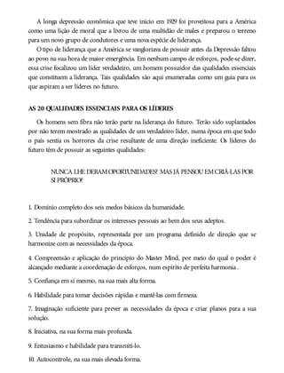 A longa depressão econômica que teve início em 1929 foi proveitosa para a América
como uma lição de moral que a livrou de uma multidão de males e preparou o terreno
para um novo grupo de condutores e uma nova espécie de liderança.
O tipo de liderança que a América se vangloriava de possuir antes da Depressão faltou
ao povo na sua hora de maior emergência. Em nenhum campo de esforços, pode-se dizer,
essa crise focalizou um líder verdadeiro, um homem possuidor das qualidades essenciais
que constituem a liderança. Tais qualidades são aqui enumeradas como um guia para os
que aspiram a ser líderes no futuro.
AS 20 QUALIDADES ESSENCIAIS PARA OS LÍDERES
Os homens sem fibra não terão parte na liderança do futuro. Terão sido suplantados
por não terem mostrado as qualidades de um verdadeiro líder, numa época em que todo
o país sentia os horrores da crise resultante de uma direção ineficiente. Os líderes do
futuro têm de possuir as seguintes qualidades:
NUNCA LHE DERAMOPORTUNIDADES? MAS JÁ PENSOUEMCRIÁ-LAS POR
SI PRÓPRIO?
1. Domínio completo dos seis medos básicos da humanidade.
2. Tendência para subordinar os interesses pessoais ao bem dos seus adeptos.
3. Unidade de propósito, representada por um programa definido de direção que se
harmonize com as necessidades da época.
4. Compreensão e aplicação do princípio do Master Mind, por meio do qual o poder é
alcançado mediante a coordenação de esforços, num espírito de perfeita harmonia .
5. Confiança em si mesmo, na sua mais alta forma.
6. Habilidade para tomar decisões rápidas e mantê-las com firmeza.
7. Imaginação suficiente para prever as necessidades da época e criar planos para a sua
solução.
8. Iniciativa, na sua forma mais profunda.
9. Entusiasmo e habilidade para transmiti-lo.
10. Autocontrole, na sua mais elevada forma.
 