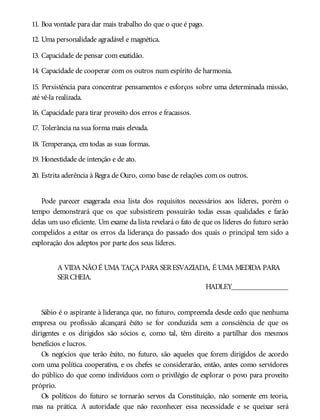 11. Boa vontade para dar mais trabalho do que o que é pago.
12. Uma personalidade agradável e magnética.
13. Capacidade de pensar com exatidão.
14. Capacidade de cooperar com os outros num espírito de harmonia.
15. Persistência para concentrar pensamentos e esforços sobre uma determinada missão,
até vê-la realizada.
16. Capacidade para tirar proveito dos erros e fracassos.
17. Tolerância na sua forma mais elevada.
18. Temperança, em todas as suas formas.
19. Honestidade de intenção e de ato.
20. Estrita aderência à Regra de Ouro, como base de relações com os outros.
Pode parecer exagerada essa lista dos requisitos necessários aos líderes, porém o
tempo demonstrará que os que subsistirem possuirão todas essas qualidades e farão
delas um uso eficiente. Um exame da lista revelará o fato de que os líderes do futuro serão
compelidos a evitar os erros da liderança do passado dos quais o principal tem sido a
exploração dos adeptos por parte dos seus líderes.
A VIDA NÃOÉ UMA TAÇA PARA SERESVAZIADA, É UMA MEDIDA PARA
SERCHEIA.
HADLEY_______________
Sábio é o aspirante à liderança que, no futuro, compreenda desde cedo que nenhuma
empresa ou profissão alcançará êxito se for conduzida sem a consciência de que os
dirigentes e os dirigidos são sócios e, como tal, têm direito a partilhar dos mesmos
benefícios e lucros.
Os negócios que terão êxito, no futuro, são aqueles que forem dirigidos de acordo
com uma política cooperativa, e os chefes se considerarão, então, antes como servidores
do público do que como indivíduos com o privilégio de explorar o povo para proveito
próprio.
Os políticos do futuro se tornarão servos da Constituição, não somente em teoria,
mas na prática. A autoridade que não reconhecer essa necessidade e se queixar será
 