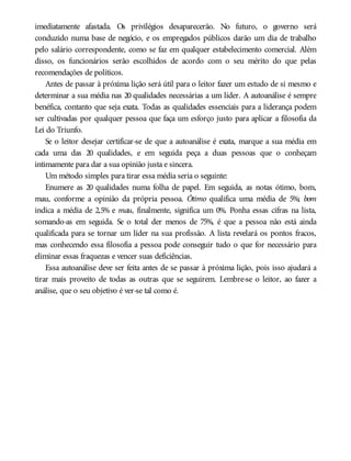 imediatamente afastada. Os privilégios desaparecerão. No futuro, o governo será
conduzido numa base de negócio, e os empregados públicos darão um dia de trabalho
pelo salário correspondente, como se faz em qualquer estabelecimento comercial. Além
disso, os funcionários serão escolhidos de acordo com o seu mérito do que pelas
recomendações de políticos.
Antes de passar à próxima lição será útil para o leitor fazer um estudo de si mesmo e
determinar a sua média nas 20 qualidades necessárias a um líder. A autoanálise é sempre
benéfica, contanto que seja exata. Todas as qualidades essenciais para a liderança podem
ser cultivadas por qualquer pessoa que faça um esforço justo para aplicar a filosofia da
Lei do Triunfo.
Se o leitor desejar certificar-se de que a autoanálise é exata, marque a sua média em
cada uma das 20 qualidades, e em seguida peça a duas pessoas que o conheçam
intimamente para dar a sua opinião justa e sincera.
Um método simples para tirar essa média seria o seguinte:
Enumere as 20 qualidades numa folha de papel. Em seguida, as notas ótimo, bom,
mau, conforme a opinião da própria pessoa. Ótimo qualifica uma média de 5%; bom
indica a média de 2,5% e mau, finalmente, significa um 0%. Ponha essas cifras na lista,
somando-as em seguida. Se o total der menos de 75%, é que a pessoa não está ainda
qualificada para se tornar um líder na sua profissão. A lista revelará os pontos fracos,
mas conhecendo essa filosofia a pessoa pode conseguir tudo o que for necessário para
eliminar essas fraquezas e vencer suas deficiências.
Essa autoanálise deve ser feita antes de se passar à próxima lição, pois isso ajudará a
tirar mais proveito de todas as outras que se seguirem. Lembre-se o leitor, ao fazer a
análise, que o seu objetivo é ver-se tal como é.
 