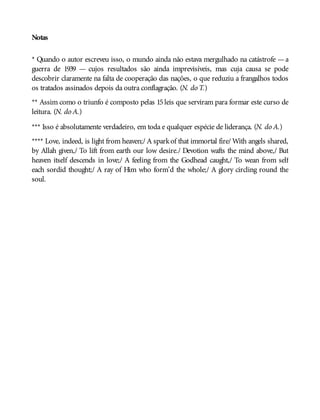 Notas
* Quando o autor escreveu isso, o mundo ainda não estava mergulhado na catástrofe —a
guerra de 1939 — cujos resultados são ainda imprevisíveis, mas cuja causa se pode
descobrir claramente na falta de cooperação das nações, o que reduziu a frangalhos todos
os tratados assinados depois da outra conflagração. (N. do T.)
** Assim como o triunfo é composto pelas 15 leis que serviram para formar este curso de
leitura. (N. do A.)
*** Isso é absolutamente verdadeiro, em toda e qualquer espécie de liderança. (N. do A.)
**** Love, indeed, is light from heaven;/ A sparkof that immortal fire/ With angels shared,
by Allah given,/ To lift from earth our low desire./ Devotion wafts the mind above,/ But
heaven itself descends in love;/ A feeling from the Godhead caught,/ To wean from self
each sordid thought;/ A ray of Him who form’d the whole;/ A glory circling round the
soul.
 