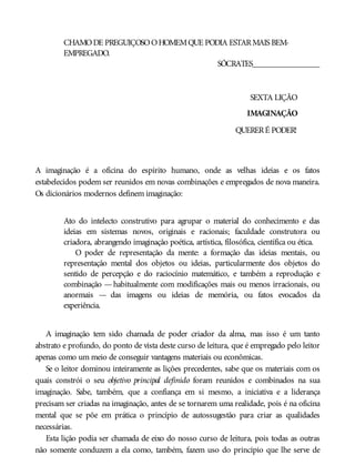 CHAMODE PREGUIÇOSOOHOMEMQUE PODIA ESTARMAIS BEM-
EMPREGADO.
SÓCRATES________________
SEXTA LIÇÃO
IMAGINAÇÃO
QUERERÉ PODER!
A imaginação é a oficina do espírito humano, onde as velhas ideias e os fatos
estabelecidos podem ser reunidos em novas combinações e empregados de nova maneira.
Os dicionários modernos definem imaginação:
Ato do intelecto construtivo para agrupar o material do conhecimento e das
ideias em sistemas novos, originais e racionais; faculdade construtora ou
criadora, abrangendo imaginação poética, artística, filosófica, científica ou ética.
O poder de representação da mente: a formação das ideias mentais, ou
representação mental dos objetos ou ideias, particularmente dos objetos do
sentido de percepção e do raciocínio matemático, e também a reprodução e
combinação —habitualmente com modificações mais ou menos irracionais, ou
anormais — das imagens ou ideias de memória, ou fatos evocados da
experiência.
A imaginação tem sido chamada de poder criador da alma, mas isso é um tanto
abstrato e profundo, do ponto de vista deste curso de leitura, que é empregado pelo leitor
apenas como um meio de conseguir vantagens materiais ou econômicas.
Se o leitor dominou inteiramente as lições precedentes, sabe que os materiais com os
quais constrói o seu objetivo principal definido foram reunidos e combinados na sua
imaginação. Sabe, também, que a confiança em si mesmo, a iniciativa e a liderança
precisam ser criadas na imaginação, antes de se tornarem uma realidade, pois é na oficina
mental que se põe em prática o princípio de autossugestão para criar as qualidades
necessárias.
Esta lição podia ser chamada de eixo do nosso curso de leitura, pois todas as outras
não somente conduzem a ela como, também, fazem uso do princípio que lhe serve de
 