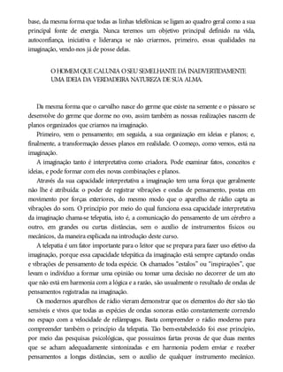 base, da mesma forma que todas as linhas telefônicas se ligam ao quadro geral como a sua
principal fonte de energia. Nunca teremos um objetivo principal definido na vida,
autoconfiança, iniciativa e liderança se não criarmos, primeiro, essas qualidades na
imaginação, vendo-nos já de posse delas.
OHOMEMQUE CALUNIA OSEUSEMELHANTE DÁ INADVERTIDAMENTE
UMA IDEIA DA VERDADEIRA NATUREZA DE SUA ALMA.
Da mesma forma que o carvalho nasce do germe que existe na semente e o pássaro se
desenvolve do germe que dorme no ovo, assim também as nossas realizações nascem de
planos organizados que criamos na imaginação.
Primeiro, vem o pensamento; em seguida, a sua organização em ideias e planos; e,
finalmente, a transformação desses planos em realidade. O começo, como vemos, está na
imaginação.
A imaginação tanto é interpretativa como criadora. Pode examinar fatos, conceitos e
ideias, e pode formar com eles novas combinações e planos.
Através da sua capacidade interpretativa a imaginação tem uma força que geralmente
não lhe é atribuída: o poder de registrar vibrações e ondas de pensamento, postas em
movimento por forças exteriores, do mesmo modo que o aparelho de rádio capta as
vibrações do som. O princípio por meio do qual funciona essa capacidade interpretativa
da imaginação chama-se telepatia, isto é, a comunicação do pensamento de um cérebro a
outro, em grandes ou curtas distâncias, sem o auxílio de instrumentos físicos ou
mecânicos, da maneira explicada na introdução deste curso.
A telepatia é um fator importante para o leitor que se prepara para fazer uso efetivo da
imaginação, porque essa capacidade telepática da imaginação está sempre captando ondas
e vibrações de pensamento de toda espécie. Os chamados “estalos” ou “inspirações”, que
levam o indivíduo a formar uma opinião ou tomar uma decisão no decorrer de um ato
que não está em harmonia com a lógica e a razão, são usualmente o resultado de ondas de
pensamentos registradas na imaginação.
Os modernos aparelhos de rádio vieram demonstrar que os elementos do éter são tão
sensíveis e vivos que todas as espécies de ondas sonoras estão constantemente correndo
no espaço com a velocidade de relâmpagos. Basta compreender o rádio moderno para
compreender também o princípio da telepatia. Tão bem-estabelecido foi esse princípio,
por meio das pesquisas psicológicas, que possuímos fartas provas de que duas mentes
que se acham adequadamente sintonizadas e em harmonia podem enviar e receber
pensamentos a longas distâncias, sem o auxílio de qualquer instrumento mecânico.
 