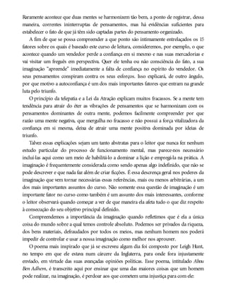 Raramente acontece que duas mentes se harmonizem tão bem, a ponto de registrar, dessa
maneira, correntes ininterruptas de pensamentos, mas há evidências suficientes para
estabelecer o fato de que já têm sido captadas partes do pensamento organizado.
A fim de que se possa compreender a que ponto são intimamente entrelaçados os 15
fatores sobre os quais é baseado este curso de leitura, consideremos, por exemplo, o que
acontece quando um vendedor perde a confiança em si mesmo e nas suas mercadorias e
vai visitar um freguês em perspectiva. Quer ele tenha ou não consciência do fato, a sua
imaginação “apreende” imediatamente a falta de confiança no espírito do vendedor. Os
seus pensamentos conspiram contra os seus esforços. Isso explicará, de outro ângulo,
por que motivo a autoconfiança é um dos mais importantes fatores que entram na grande
luta pelo triunfo.
O princípio da telepatia e a Lei da Atração explicam muitos fracassos. Se a mente tem
tendência para atrair do éter as vibrações de pensamentos que se harmonizam com os
pensamentos dominantes de outra mente, podemos facilmente compreender por que
razão uma mente negativa, que mergulha no fracasso e não possui a força vitalizadora da
confiança em si mesma, deixa de atrair uma mente positiva dominada por ideias de
triunfo.
Talvez essas explicações sejam um tanto abstratas para o leitor que nunca fez nenhum
estudo particular do processo de funcionamento mental, mas parece-nos necessário
incluí-las aqui como um meio de habilitá-lo a dominar a lição e empregá-la na prática. A
imaginação é frequentemente considerada como sendo apenas algo indefinido, que não se
pode descrever e que nada faz além de criar ficções. É essa descrença geral nos poderes da
imaginação que vem tornar necessárias essas referências, mais ou menos arbitrárias, a um
dos mais importantes assuntos do curso. Não somente essa questão de imaginação é um
importante fator no curso como também é um assunto dos mais interessantes, conforme
o leitor observará quando começar a ver de que maneira ela afeta tudo o que diz respeito
à consecução do seu objetivo principal definido.
Compreendemos a importância da imaginação quando refletimos que é ela a única
coisa do mundo sobre a qual temos controle absoluto. Podemos ser privados da riqueza,
dos bens materiais, defraudados por todos os meios, mas nenhum homem nos poderá
impedir de controlar e usar a nossa imaginação como melhor nos aprouver.
O poema mais inspirado que já se escreveu algum dia foi composto por Leigh Hunt,
no tempo em que ele estava num cárcere da Inglaterra, para onde fora injustamente
enviado, em virtude das suas avançadas opiniões políticas. Esse poema, intitulado Abou
Ben Adhem, é transcrito aqui por ensinar que uma das maiores coisas que um homem
pode realizar, na imaginação, é perdoar aos que cometem uma injustiça para com ele:
 
