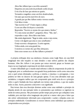 Abou Ben Adhem (que a sua tribo aumente!)
Despertou em uma noite de profundo sonho de paz
E viu à luz do luar que entrava no quarto,
Tornando-o magnífico como um lírio desabrochado,
Um anjo que escrevia num livro de ouro.
A grande paz que Ben Adhem sentia o tornou ousado,
E ele falou à visão:
“Que escreves tu aí?” Oanjo ergueu a cabeça
E com um olhar de doçura e concórdia
Respondeu: “Escrevo os nomes dos que amam o Senhor.”
“É o meu nome um deles?”, perguntou Abou. “Não, não”,
respondeu o anjo. Abou falou mais baixo,
Mas ainda alegremente: “Rogo-te então, anota o meu nome,
Como o de alguém que ama os seus semelhantes.”
Oanjo escreveu e desapareceu. À noite seguinte,
Voltou ainda, com uma grande luz,
E mostrou os nomes dos que Deus abençoara.
Entre esses nomes era o de Ben Adhem o primeiro!*
A própria civilização deve sua existência a homens como Leigh Hunt, em cuja fértil
imaginação têm sido traçados os mais elevados e mais nobres padrões das relações
humanas. Abou Ben Adhem é um poema que nunca morrerá, graças ao homem que
traçou na sua imaginação a esperança de um ideal construtivo.
A maior dificuldade que o mundo atual enfrenta é a falta de compreensão do poder da
imaginação, pois se conhecêssemos essa grande força poderíamos usá-la como uma arma
com a qual seriam eliminadas a pobreza, a miséria, a injustiça e a perseguição, e isso
poderia ser feito no decurso de uma geração apenas. É essa uma afirmativa mais que
verdadeira, e ninguém melhor que nós compreende quão inútil seria ela se o princípio
sobre o qual é fundada não fosse explicado nos termos mais práticos, e que são usados
todos os dias. Assim, passemos a descrever o seu significado.
Para tornar clara essa descrição devemos aceitar como uma realidade o princípio da
telepatia através de cuja operação todos os pensamentos que emitimos se registram na
mente de outras pessoas. Não precisamos perder tempo para provar que a telepatia é uma
realidade, pois esta lição sobre imaginação não pode ter o menor valor para o leitor que
não estiver suficientemente informado para compreender e aceitar a telepatia como um
princípio estabelecido. Consideramos os nossos leitores como indivíduos que aceitam e
compreendem esse princípio.
 