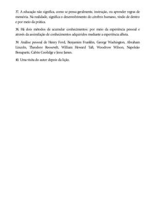 37. A educação não significa, como se pensa geralmente, instrução, ou aprender regras de
memória. Na realidade, significa o desenvolvimento do cérebro humano, vindo de dentro
e por meio da prática.
38. Há dois métodos de acumular conhecimentos: por meio da experiência pessoal e
através da assimilação de conhecimentos adquiridos mediante a experiência alheia.
39. Análise pessoal de Henry Ford, Benjamim Franklin, George Washington, Abraham
Lincoln, Theodore Roosevelt, William Howard Taft, Woodrow Wilson, Napoleão
Bonaparte, Calvin Coolidge e Jesse James.
40. Uma visita do autor depois da lição.
 