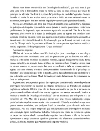 Muitas vezes temos ouvido falar em “psicologia da multidão”, que nada mais é que
uma ideia forte e dominadora criada na mente de uma ou mais pessoas por meio do
princípio da telepatia. Tão forte é o poder da “psicologia da multidão” que dois homens
lutando no meio da rua muitas vezes provocam o início de uma contenda entre os
assistentes, sem que os mesmos saibam sequer por que ou com quem estão lutando.
No Dia do Armistício, em 1918, tive provas abundantes para demonstrar a realidade
do princípio da telepatia, em escala tal como jamais o mundo presenciara. Lembro-me
perfeitamente da impressão que me causou aquele dia memorável. Tão forte foi essa
impressão que acordei às 3 horas da madrugada como se alguém me sacudisse com
violência. Sentei-me na cama e senti que alguma coisa de extraordinário havia acontecido, e
tão estranho e irresistível foi o efeito de tal sensação que me levantei, me vesti e saí pelas
ruas de Chicago, onde deparei com milhares de outras pessoas que haviam sentido a
mesma impressão. Todos perguntavam: “Oque aconteceu?”
Acontecera o seguinte:
Milhões de homens tinham recebido instruções para cessar-fogo e a sua alegria
conjunta pusera em movimento uma onda de pensamento que se alastrou por todo o
mundo e se fez sentir em todos os cérebros normais, capazes de registrar tal onda. Talvez
nunca, na história do mundo, tantos milhões de pessoas tenham pensado a mesma coisa,
da mesma maneira, ao mesmo tempo. Por uma vez na história todas as pessoas sentiram
alguma coisa em comum, e o efeito desse pensamento harmonizado foi a “psicologia da
multidão”, que se alastrou por todo o mundo. Acerca dessa afirmativa será útil lembrar o
que já foi dito sobre o Master Mind, formado por meio da harmonia de pensamento de
duas ou mais pessoas.
Façamos uma aplicação mais prática desse princípio demonstrando como ele pode ser
empregado para formar ou destruir as relações harmoniosas de trabalho em qualquer
negócio ou indústria. O leitor pode não ter ficado convencido de que foi a harmonia de
pensamento de milhões de soldados que se registrou nas mentes, no mundo inteiro, e
motivou o estado de “psicologia da multidão” que se evidenciou em toda parte a 11 de
novembro de 1918. Mas não é preciso provar que uma pessoa malsatisfeita sempre
perturba todos aqueles com os quais entra em contato. É fato bem conhecido que uma
pessoa nessas condições, em qualquer local de trabalho, pode destruir toda uma
organização. Não está longe o tempo em que nem operários nem empregadores tolerarão
um resmungão típico num local de trabalho, visto que o seu estado de espírito se registra
na mente dos outros, dando em resultado suspeitas, desconfianças e falta de harmonia.
Aproxima-se o tempo em que os operários passarão a não tolerar um companheiro dessa
espécie, da mesma maneira que evitariam uma serpente venenosa.
 