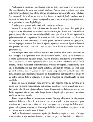 Analisemos a transação enfrentando-a com as lições anteriores e veremos como
Clarence Saunders formou um propósito definido. Apoiou esse propósito com uma
autoconfiança suficiente para o levar a tomar a iniciativa de transformá-lo numa realidade.
Sua imaginação foi a oficina na qual os três fatores, propósito definido, confiança em si
mesmo e iniciativa, foram reunidos e preparados para o ímpeto do primeiro passo a dar
na organização do plano Piggly-Wiggly.
É assim que as grandes ideias são transformadas em realidade.
Inventando a lâmpada elétrica, Edison não fez mais do que juntar dois princípios
antigos e bem conhecidos e associá-los em nova combinação. Edison, bem como todas as
pessoas entendidas em assuntos de eletricidade, sabia que a luz podia ser reproduzida
pelo aquecimento de um pequeno fio, com eletricidade, mas a dificuldade era realizar isso
sem queimar o arame, dividindo-o em duas partes. Nas suas experiências e pesquisas,
Edison empregou arames e fios de toda espécie, esperando encontrar alguma substância
que pudesse suportar o tremendo calor ao qual tinha de ser submetida, antes de se
produzir a luz.
Sua invenção estava meio realizada, mas não teve nenhum valor prático enquanto ele
não conseguiu o elo que faltava e que supriria a outra metade. Depois de mil experiências
e muitas combinações de ideias antigas, Edison encontrou finalmente o elo que faltava.
Nos seus estudos de física aprendera, como todos os outros estudantes alunos dessa
matéria, que não pode haver combustão sem a presença do oxigênio. Naturalmente, sabia
que a dificuldade com que lutava estava na falta de um método por meio do qual fosse
possível controlar o calor. Quando lhe ocorreu que não podia haver combustão onde não
havia oxigênio, Edison colocou o pequeno fio da sua lâmpada elétrica dentro de um globo
de vidro, excluiu todo o oxigênio, e eis que a poderosa luz incandescente era uma
realidade.
Todos os dias, ao anoitecer, basta apertarmos um pequeno botão na parede e eis a
nossa casa iluminada. Essa realização teria deixado atônitos os povos há quatro gerações.
Entretanto, não há nela mistério algum. Graças à imaginação de Edison, ao apertar esse
botão na parede não fazemos mais do que juntar dois princípios que sempre existiram
desde o começo do mundo.
Todos os que conheceram intimamente Andrew Carnegie sabiam que ele não possuía
nenhuma habilidade fora do comum, exceto num sentido: a sua capacidade para
selecionar os homens que podiam cooperar, e cooperariam, num espírito de harmonia,
para a realização dos seus desejos. Mas de que habilidade adicional não necessitaria para a
acumulação dos seus milhões de dólares?
Qualquer homem que compreenda o princípio do esforço organizado, como Carnegie
compreendeu, e que conheça bastante os homens para ter facilidade em selecionar
 