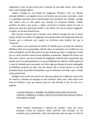 exatamente os tipos de que precisa para a execução de uma dada missão, pode realizar
tudo o que Carnegie realizou.
Andrew Carnegie foi um homem de imaginação. Primeiro, criou um objetivo
principal definido e, em seguida, cercou-se de homens que possuíam a instrução, a visão
e a capacidade necessárias para a transformação desse propósito em realidade. Carnegie
nem sempre criou os seus planos para alcançar um propósito definido. Tratava,
primeiro, de saber o que queria, e, depois, procurava os homens capazes de criar os
planos por meio dos quais podia realizar o seu intento. Isso não era apenas imaginação,
era gênio, na sua mais elevada forma.
Mas é preciso esclarecer que os homens como Andrew Carnegie não são os únicos
capazes de fazer uso prático da imaginação. Esse grande poder está à disposição tanto dos
homens que se iniciaram num negócio ou profissão como também dos que já
“venceram”.
Uma manhã o carro particular de Charles M. Schwab parou na frente das indústrias
Bethlehem Steel, de sua propriedade. Schwab saltou do automóvel e foi recebido por um
jovem estenógrafo, que lhe disse estar ali porque desejava que todos os telegramas e cartas
que seu chefe precisasse enviar fossem expedidos prontamente. Ninguém lhe dissera que
devia estar a postos, mas ele era dotado de imaginação suficiente para compreender que
fazendo assim em nada prejudicaria as suas possibilidades de melhoria. Desde aquele dia
o rapaz foi indicado para a promoção, pois fizera algo que dezenas de outros empregados
da Bethlehem poderiam ter feito, mas não fizeram. Ele se tornou diretor de uma das
principais firmas de produtos farmacêuticos que se conhecem e teve tudo o que o mundo
pode proporcionar.
Há alguns anos recebi uma carta de um rapaz que acabara de se diplomar numa escola
de comércio e desejava um emprego no meu escritório. Nessa carta, vinha inclusa uma
nota de 10 dólares, nova, que parecia nunca ter sido dobrada. O teor da carta era o
seguinte:
A RAZÃOPORQUE A MAIORIA DAS PESSOAS NÃOGOSTA DE OUVIR
CONTARA DESGRAÇA ALHEIA É QUE ELAS JÁ ESTÃOSATURADAS COMAS
SUAS DIFICULDADES.
Tendo recebido recentemente o diploma de contador, numa das nossas
principais escolas de comércio, venho pedir-lhe uma colocação no seu
escritório, pois compreendo o valor que representa, para um rapaz no início da
 