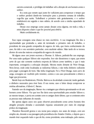 carreira comercial, o privilégio de trabalhar sob a direção de um homem como o
senhor.
Se a nota que remeto aqui junto for suficiente para compensar o tempo que
o senhor perderá dando-me instruções para a primeira semana de trabalho,
rogo-lhe que aceite. Trabalharei o primeiro mês gratuitamente, e o senhor
estabelecerá em seguida o meu salário, de acordo com a minha capacidade de
trabalho.
Desejo esse emprego como jamais desejei coisa alguma, em toda a vida, e
estou disposto a fazer o que for possível para obtê-lo.
Muito cordialmente etc.
Esse rapaz conseguiu uma chance no meu escritório. A sua imaginação lhe deu a
oportunidade que pretendia e, antes de terminado o primeiro mês de trabalho, o
presidente de uma grande companhia de seguros de vida, que tivera conhecimento do
caso, fez dele o seu secretário particular, com excelente salário. Mais tarde ele se tornou
diretor de uma das maiores companhia de seguros do mundo.
Há alguns anos um jovem escreveu a Thomas A. Edison, pedindo-lhe um emprego.
Por uma razão qualquer Edison não respondeu. Isso não desanimou o rapaz, que estava
certo de que não somente receberia resposta de Edison como também, o que é mais
importante, conseguiria a colocação desejada. Morava muito distante de West Orange,
Nova Jersey, onde estão localizadas as indústrias Edison, e não tinha dinheiro suficiente
para pagar a passagem de trem. Mas tinha imaginação. Foi a West Orange, num carro de
carga, conseguiu ser recebido pelo inventor, contou o seu caso pessoalmente e obteve o
lugar que procurava.
Reside hoje em Bradentown, Flórida. Retirou-se da atividade comercial, tendo ganhado
o dinheiro necessário para viver bem. O seu nome, caso o leitor deseje comprovar as
minhas afirmativas, é Edwin C. Barnes.
Fazendo uso da imaginação, Barnes viu a vantagem que obteria aproximando-se de um
homem como Edison. Viu que isso lhe daria uma oportunidade para estudar Edison e,
ao mesmo tempo, o poria em contato com os amigos deste último, que se contavam entre
as pessoas mais influentes do mundo.
São apenas alguns casos nos quais observei pessoalmente como certos homens têm
atingido posições elevadas e acumulado riquezas unicamente por meio do emprego
prático da imaginação.
Theodore Roosevelt gravou o seu nome para sempre, nos anais do tempo, com um
simples ato, durante a sua passagem pela presidência dos Estados Unidos, e depois que o
mundo tiver esquecido tudo o que ele fez, como presidente, uma realização, pelo menos,
 