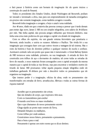 o fará passar à história como um homem de imaginação: foi ele quem iniciou a
construção do canal de Panamá.
Todos os presidentes dos Estados Unidos, desde Washington até Roosevelt, podiam
ter iniciado e terminado a obra, mas para um empreendimento de tamanha envergadura
era preciso não somente imaginação, como também coragem e ousadia.
Roosevelt tinha imaginação e coragem, e hoje o canal é uma realidade.
Aos 40 anos, idade em que a maioria das pessoas começa a pensar que é tarde demais
para tentar algo novo, James J. Hill era um simples telegrafista, com salário de 30 dólares
por mês. Não tinha capital, não possuía amigos influentes que tivessem dinheiro, mas
tinha uma coisa mais poderosa do que amigos e capital: era dotado de imaginação.
Com os olhos do espírito, viu um grande sistema ferroviário que penetraria o
Noroeste, ainda inculto, e uniria os oceanos Atlântico e Pacífico. Tão vívida foi a sua
imaginação que conseguiu fazer com que outros vissem a vantagem de tal sistema. Mas o
resto da história é hoje do domínio público e qualquer menino de escola o conhece.
Acentuarei contudo nela um ponto que quase não é mencionado: o Great Railway System
de Hill tornou-se uma realidade, primeiro, na sua imaginação. A estrada de ferro foi
construída com trilhos de aço e dormentes de madeira, tal como todas as estradas de
ferro do mundo, e esses materiais foram conseguidos com o capital arranjado da mesma
maneira que o capital de todas as vias férreas, mas para encontrar o verdadeiro motivo do
triunfo de James Hill precisamos voltar àquela pequena estação telegráfica onde ele
trabalhava ganhando 30 dólares por mês e descobrir todos os pensamentos que ele
organizou na imaginação.
Que imenso poder é a imaginação, oficina da alma, onde os pensamentos são
transformados em estradas de ferro, arranha-céus, fábricas e todas as outras formas de
riqueza material!
Acredito que os pensamentos são coisas;
Que são dotados de corpo, que respiram e têm asas;
E nós os transmitimos para encher
Omundo com bons ou maus resultados;
Que o que chamamos de nosso pensamento secreto
Chega rápido ao ponto mais remoto da Terra,
Deixando bênçãos ou maldições,
Como trilhas por onde andasse.
Construímos nosso futuro, pensamento a pensamento,
Para o bem e para o mal.
Pensamento é apenas um outro nome que se dá ao destino;
 