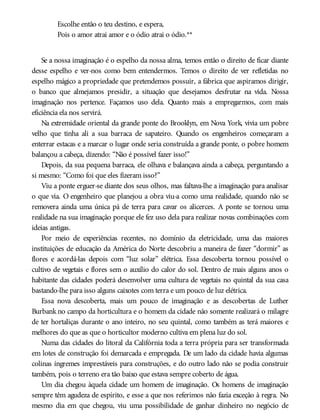 Escolhe então o teu destino, e espera,
Pois o amor atrai amor e o ódio atrai o ódio.**
Se a nossa imaginação é o espelho da nossa alma, temos então o direito de ficar diante
desse espelho e ver-nos como bem entendermos. Temos o direito de ver refletidas no
espelho mágico a propriedade que pretendemos possuir, a fábrica que aspiramos dirigir,
o banco que almejamos presidir, a situação que desejamos desfrutar na vida. Nossa
imaginação nos pertence. Façamos uso dela. Quanto mais a empregarmos, com mais
eficiência ela nos servirá.
Na extremidade oriental da grande ponte do Brooklyn, em Nova York, vivia um pobre
velho que tinha ali a sua barraca de sapateiro. Quando os engenheiros começaram a
enterrar estacas e a marcar o lugar onde seria construída a grande ponte, o pobre homem
balançou a cabeça, dizendo: “Não é possível fazer isso!”
Depois, da sua pequena barraca, ele olhava e balançava ainda a cabeça, perguntando a
si mesmo: “Como foi que eles fizeram isso?”
Viu a ponte erguer-se diante dos seus olhos, mas faltava-lhe a imaginação para analisar
o que via. O engenheiro que planejou a obra viu-a como uma realidade, quando não se
removera ainda uma única pá de terra para cavar os alicerces. A ponte se tornou uma
realidade na sua imaginação porque ele fez uso dela para realizar novas combinações com
ideias antigas.
Por meio de experiências recentes, no domínio da eletricidade, uma das maiores
instituições de educação da América do Norte descobriu a maneira de fazer “dormir” as
flores e acordá-las depois com “luz solar” elétrica. Essa descoberta tornou possível o
cultivo de vegetais e flores sem o auxílio do calor do sol. Dentro de mais alguns anos o
habitante das cidades poderá desenvolver uma cultura de vegetais no quintal da sua casa
bastando-lhe para isso alguns caixotes com terra e um pouco de luz elétrica.
Essa nova descoberta, mais um pouco de imaginação e as descobertas de Luther
Burbank no campo da horticultura e o homem da cidade não somente realizará o milagre
de ter hortaliças durante o ano inteiro, no seu quintal, como também as terá maiores e
melhores do que as que o horticultor moderno cultiva em plena luz do sol.
Numa das cidades do litoral da Califórnia toda a terra própria para ser transformada
em lotes de construção foi demarcada e empregada. De um lado da cidade havia algumas
colinas íngremes imprestáveis para construções, e do outro lado não se podia construir
também, pois o terreno era tão baixo que estava sempre coberto de água.
Um dia chegou àquela cidade um homem de imaginação. Os homens de imaginação
sempre têm agudeza de espírito, e esse a que nos referimos não fazia exceção à regra. No
mesmo dia em que chegou, viu uma possibilidade de ganhar dinheiro no negócio de
 