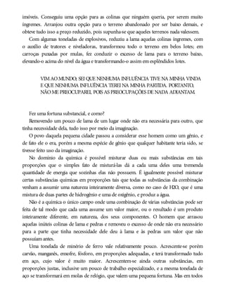 imóveis. Conseguiu uma opção para as colinas que ninguém queria, por serem muito
íngremes. Arranjou outra opção para o terreno abandonado por ser baixo demais, e
obteve tudo isso a preço reduzido, pois supunha-se que aqueles terrenos nada valessem.
Com algumas toneladas de explosivos, reduziu a lama aquelas colinas íngremes, com
o auxílio de tratores e niveladoras, transformou todo o terreno em belos lotes; em
carroças puxadas por mulas, fez conduzir o excesso de lama para o terreno baixo,
elevando-o acima do nível da água e transformando-o assim em esplêndidos lotes.
VIMAOMUNDO; SEI QUE NENHUMA INFLUÊNCIA TIVE NA MINHA VINDA
E QUE NENHUMA INFLUÊNCIA TEREI NA MINHA PARTIDA. PORTANTO,
NÃOME PREOCUPAREI, POIS AS PREOCUPAÇÕES DE NADA ADIANTAM.
Fez uma fortuna substancial, e como?
Removendo um pouco de lama de um lugar onde não era necessária para outro, que
tinha necessidade dela, tudo isso por meio da imaginação.
O povo daquela pequena cidade passou a considerar esse homem como um gênio, e
de fato ele o era, porém a mesma espécie de gênio que qualquer habitante teria sido, se
tivesse feito uso da imaginação.
No domínio da química é possível misturar duas ou mais substâncias em tais
proporções que o simples fato de misturá-las dá a cada uma deles uma tremenda
quantidade de energia que sozinhas elas não possuem. É igualmente possível misturar
certas substâncias químicas em proporções tais que todas as substâncias da combinação
venham a assumir uma natureza inteiramente diversa, como no caso de H2O, que é uma
mistura de duas partes de hidrogênio e uma de oxigênio, e produz a água.
Não é a química o único campo onde uma combinação de várias substâncias pode ser
feita de tal modo que cada uma assume um valor maior, ou o resultado é um produto
inteiramente diferente, em natureza, dos seus componentes. O homem que arrasou
aquelas inúteis colinas de lama e pedras e removeu o excesso de onde não era necessário
para a parte que tinha necessidade dele deu à lama e às pedras um valor que não
possuíam antes.
Uma tonelada de minério de ferro vale relativamente pouco. Acrescente-se porém
carvão, manganês, enxofre, fósforo, em proporções adequadas, e terá transformado tudo
em aço, cujo valor é muito maior. Acrescentem-se ainda outras substâncias, em
proporções justas, inclusive um pouco de trabalho especializado, e a mesma tonelada de
aço se transformará em molas de relógio, que valem uma pequena fortuna. Mas em todos
 