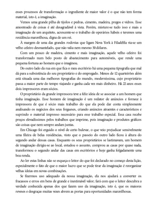 esses processos de transformação o ingrediente de maior valor é o que não tem forma
material, isto é, a imaginação.
Vemos uma grande pilha de tijolos e pedras, cimento, madeira, pregos e vidros. Esse
amontoado de coisas é até desagradável à vista. Porém, misture-se tudo isso e mais a
imaginação de um arquiteto, acrescente-se o trabalho de operários hábeis e teremos uma
residência maravilhosa, digna de um rei.
À margem de uma das grandes rodovias que ligam Nova York à Filadélfia via-se um
velho celeiro desmantelado, que não valia nem mesmo 50dólares.
Com um pouco de madeira, cimento e mais imaginação, aquele velho celeiro foi
transformado num belo posto de abastecimento para automóveis, que rende uma
pequena fortuna ao homem que o imaginou.
Do outro lado da rua em que fica o meu escritório há uma pequena tipografia que mal
dá para a subsistência do seu proprietário e do empregado. Menos de 12 quarteirões além
está situada uma das melhores tipografias do mundo, moderníssima, cujo proprietário
passa a maior parte do tempo viajando e ganha cada vez mais dinheiro. Há 22 anos esses
dois impressores eram sócios.
O proprietário da grande impressora teve a feliz ideia de se associar a um homem que
tinha imaginação. Esse homem de imaginação é um redator de anúncios e fornece à
impressora de que é sócio mais trabalho do que ela pode dar conta simplesmente
analisando os negócios dos seus fregueses, criando anúncios atraentes e característicos e
suprindo o material impresso necessário para esse trabalho especial. Essa casa recebe
preços elevadíssimos pelos trabalhos que imprime, pois imaginação e produtos gráficos
são coisas que nem sempre andam juntas.
Em Chicago foi erguido o nível de certo bulevar, o que veio prejudicar sensivelmente
uma fileira de belas residências, visto que o passeio do outro lado ficou à altura do
segundo andar dessas casas. Enquanto os seus proprietários se lastimavam, um homem
de imaginação dirigiu-se ao local, estudou o assunto, comprou as casas por quase nada,
transformou o segundo andar das casas em escritórios e hoje ganha folgadamente uma
boa renda.
Ao ler estas linhas não se esqueça o leitor do que foi declarado no começo desta lição,
especialmente o fato de que o maior lucro que se pode tirar da imaginação é reorganizar
velhas ideias em novas combinações.
Se fizermos uso adequado da nossa imaginação, ela nos ajudará a converter os
fracassos e erros em bens de grande e inestimável valor; fará com que o leitor descubra a
verdade conhecida apenas dos que fazem uso da imaginação, isto é, que os maiores
reveses e desgraças muitas vezes abrem as portas para oportunidades maravilhosas.
 