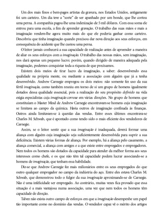 Um dos mais finos e bem-pagos artistas da gravura, nos Estados Unidos, antigamente
foi um carteiro. Um dia teve a “sorte” de ser apanhado por um bonde, que lhe cortou
uma perna. A companhia pagou-lhe uma indenização de 5mil dólares. Com essa soma ele
entrou para uma escola, a fim de aprender gravação. O trabalho das suas mãos e mais a
imaginação rendem-lhe agora muito mais do que ele poderia ganhar como carteiro.
Descobriu que tinha imaginação quando precisou dar nova direção aos seus esforços, em
consequência do acidente que lhe custou uma perna.
O leitor jamais conhecerá a sua capacidade de realização antes de apreender a maneira
de aliar os seus esforços com a imaginação. Otrabalho das nossas mãos, sem imaginação,
nos dará apenas um pequeno lucro; porém, quando dirigido de maneira adequada pela
imaginação, podemos conquistar toda a riqueza de que precisamos.
Existem dois meios de tirar lucro da imaginação, a saber: desenvolvendo essa
qualidade na própria mente, ou mediante a associação com alguém que já a tenha
desenvolvido. Andrew Carnegie empregou os dois meios: não somente fez uso da sua
fértil imaginação, como também reuniu em torno de si um grupo de homens igualmente
dotados dessa qualidade essencial, pois a realização do seu propósito definido na vida
exigia especialistas cuja imaginação corresse em várias direções. No grupo de homens que
constituíam o Master Mind de Andrew Carnegie encontravam-se homens cuja imaginação
se limitava ao campo da química. Havia outros de imaginação confinada às finanças.
Outros ainda limitavam-se à questão das vendas. Entre esses últimos encontrava-se
Charles M. Schwab, que é apontado como tendo sido o mais eficiente dos vendedores de
Carnegie.
Assim, se o leitor sentir que a sua imaginação é inadequada, deverá formar uma
aliança com alguém cuja imaginação seja suficientemente desenvolvida para suprir a sua
deficiência. Existem várias formas de aliança. Por exemplo, há a aliança pelo casamento, a
aliança comercial, a aliança com amigos e a que existe entre empregados e empregadores.
Nem todos os homens são dotados da capacidade para atender da melhor forma aos seus
interesses como chefe, e os que não têm tal capacidade podem lucrar associando-se a
homens de imaginação, que tenham essa habilidade.
Diz-se que Andrew Carnegie fez mais milionários entre os seus empregados do que
outro qualquer empregador no campo da indústria do aço. Entre eles estava Charles M.
Schwab, que demonstrou todo o fulgor da sua imaginação aproximando-se de Carnegie.
Não é uma infelicidade ser empregado. Ao contrário, muitas vezes fica provado que essa
situação é a mais vantajosa numa associação, uma vez que nem todos os homens têm
capacidade de direção.
Talvez não exista outro campo de esforços em que a imaginação desempenhe um papel
tão importante como no domínio das vendas. O vendedor capaz vê o mérito dos artigos
 