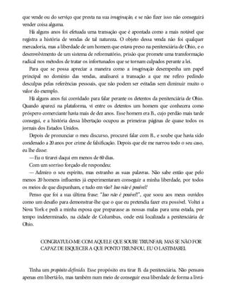 que vende ou do serviço que presta na sua imaginação, e se não fizer isso não conseguirá
vender coisa alguma.
Há alguns anos foi efetuada uma transação que é apontada como a mais notável que
registra a história de vendas de tal natureza. O objeto dessa venda não foi qualquer
mercadoria, mas a liberdade de um homem que estava preso na penitenciária de Ohio, e o
desenvolvimento de um sistema de reformatório, prisão que promete uma transformação
radical nos métodos de tratar os infortunados que se tornam culpados perante a lei.
Para que se possa apreciar a maneira como a imaginação desempenha um papel
principal no domínio das vendas, analisarei a transação a que me refiro pedindo
desculpas pelas referências pessoais, que não podem ser evitadas sem diminuir muito o
valor do exemplo.
Há alguns anos fui convidado para falar perante os detentos da penitenciária de Ohio.
Quando apareci na plataforma, vi entre os detentos um homem que conhecera como
próspero comerciante havia mais de dez anos. Esse homem era B., cujo perdão mais tarde
consegui, e a história dessa libertação ocupou as primeiras páginas de quase todos os
jornais dos Estados Unidos.
Depois de pronunciar o meu discurso, procurei falar com B., e soube que havia sido
condenado a 20anos por crime de falsificação. Depois que ele me narrou todo o seu caso,
eu lhe disse:
—Eu o tirarei daqui em menos de 60dias.
Com um sorriso forçado ele respondeu:
— Admiro o seu espírito, mas estranho as suas palavras. Não sabe então que pelo
menos 20 homens influentes já experimentaram conseguir a minha liberdade, por todos
os meios de que dispunham, e tudo em vão? Isso não é possível!
Penso que foi a sua última frase: “Isso não é possível!”, que soou aos meus ouvidos
como um desafio para demonstrar-lhe que o que eu pretendia fazer era possível. Voltei a
Nova York e pedi a minha esposa que preparasse as nossas malas para uma estada, por
tempo indeterminado, na cidade de Columbus, onde está localizada a penitenciária de
Ohio.
CONGRATULO-ME COMAQUELE QUE SOUBE TRIUNFAR; MAS SE NÃOFOR
CAPAZDE ESQUECERA QUE PONTOTRIUNFOU, EUOLASTIMAREI.
Tinha um propósito definido. Esse propósito era tirar B. da penitenciária. Não pensava
apenas em libertá-lo, mas também num meio de conseguir essa liberdade de forma a livrá-
 