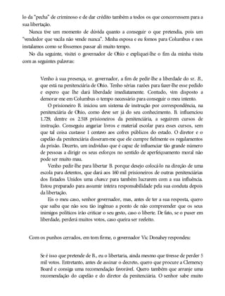 lo da “pecha” de criminoso e de dar crédito também a todos os que concorressem para a
sua libertação.
Nunca tive um momento de dúvida quanto a conseguir o que pretendia, pois um
“vendedor que vacila não vende nunca”. Minha esposa e eu fomos para Columbus e nos
instalamos como se fôssemos passar ali muito tempo.
No dia seguinte, visitei o governador de Ohio e expliquei-lhe o fim da minha visita
com as seguintes palavras:
Venho à sua presença, sr. governador, a fim de pedir-lhe a liberdade do sr. B.,
que está na penitenciária de Ohio. Tenho sérias razões para fazer-lhe esse pedido
e espero que lhe dará liberdade imediatamente. Contudo, vim disposto a
demorar-me em Columbus o tempo necessário para conseguir o meu intento.
O prisioneiro B. iniciou um sistema de instrução por correspondência, na
penitenciária de Ohio, como deve ser já do seu conhecimento. B. influenciou
1.729, dentre os 2.518 prisioneiros da penitenciária, a seguirem cursos de
instrução. Conseguiu angariar livros e material escolar para esses cursos, sem
que tal coisa custasse 1 centavo aos cofres públicos do estado. O diretor e o
capelão da penitenciária disseram-me que ele cumpre fielmente os regulamentos
da prisão. Decerto, um indivíduo que é capaz de influenciar tão grande número
de pessoas a dirigir os seus esforços no sentido de aperfeiçoamento moral não
pode ser muito mau.
Venho pedir-lhe para libertar B. porque desejo colocá-lo na direção de uma
escola para detentos, que dará aos 160 mil prisioneiros de outras penitenciárias
dos Estados Unidos uma chance para também lucrarem com a sua influência.
Estou preparado para assumir inteira responsabilidade pela sua conduta depois
da libertação.
Eis o meu caso, senhor governador, mas, antes de ter a sua resposta, quero
que saiba que não sou tão ingênuo a ponto de não compreender que os seus
inimigos políticos irão criticar o seu gesto, caso o liberte. De fato, se o puser em
liberdade, perderá muitos votos, caso queira ser reeleito.
Com os punhos cerrados, em tom firme, o governador Vic Donahey respondeu:
Se é isso que pretende de B., eu o libertaria, ainda mesmo que tivesse de perder 5
mil votos. Entretanto, antes de assinar o decreto, quero que procure a Clemency
Board e consiga uma recomendação favorável. Quero também que arranje uma
recomendação do capelão e do diretor da penitenciária. O senhor sabe muito
 