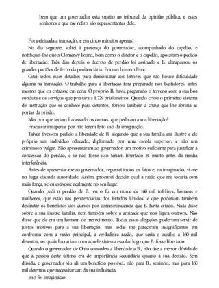 bem que um governador está sujeito ao tribunal da opinião pública, e esses
senhores a que me refiro são representantes dele.
Fora efetuada a transação, e em cinco minutos apenas!
No dia seguinte, voltei à presença do governador, acompanhado do capelão, e
notifiquei-lhe que a Clemency Board, bem como o diretor e o capelão, apoiavam o pedido
de libertação. Três dias depois o decreto de perdão foi assinado e B. ultrapassou os
grandes portões de ferro da penitenciária. Era um homem livre.
Citei todos esses detalhes para demonstrar aos leitores que não houve dificuldade
alguma na transação. O trabalho para a libertação fora preparado nos bastidores, antes
mesmo que eu entrasse em cena. O próprio B. havia preparado o terreno com a sua boa
conduta e os serviços que prestara a 1.729 prisioneiros. Quando criou o primeiro sistema
de instrução que se conhece para detentos, forjou também a chave que lhe abriria as
portas da prisão.
Mas por que teriam fracassado os outros, que pediram a sua libertação?
Fracassaram apenas por não terem feito uso da imaginação.
Talvez tivessem pedido a liberdade de B. alegando que a sua família era ilustre e ele
próprio um indivíduo educado, diplomado por uma escola superior, e não um
criminoso vulgar. Não apresentaram ao governador um motivo suficiente para justificar a
concessão do perdão, e se não fosse isso teriam libertado B. muito antes da minha
interferência.
Antes de apresentar-me ao governador, repassei todos os fatos e, na imaginação, vi-me
no lugar daquela autoridade. Assim, procurei decidir qual a razão que me tocaria com
mais força, se eu estivesse realmente no seu lugar.
Quando pedi o perdão de B., eu o fiz em nome de 160 mil infelizes, homens e
mulheres, que estão nas penitenciárias dos Estados Unidos, e que poderiam também
desfrutar os benefícios dos cursos por correspondência que B. havia criado. Nada disse
sobre a sua ilustre família, nem também sobre a amizade que nos ligara outrora. Não
disse que ele era um homem de merecimento. Todas essas alegações poderiam servir de
justos motivos para a sua libertação, mas todas me pareceram insignificantes em
confronto com a razão principal, a verdadeira razão, que seria o auxílio a 160 mil
detentos, os quais lucrariam com aquele sistema escolar logo que B. fosse libertado.
Quando o governador de Ohio concedeu a liberdade a B., não tive a menor dúvida de
que a pessoa deste último era de importância secundária quanto à sua decisão. Sem
dúvida, o governador viu ali um benefício possível, não para B., sozinho, mas para 160
mil detentos que necessitariam da sua influência.
Isso foi imaginação!
 