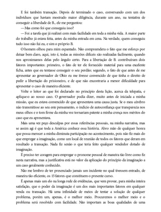 E foi também transação. Depois de terminado o caso, conversando com um dos
indivíduos que haviam mostrado maior diligência, durante um ano, na tentativa de
conseguir a liberdade de B., ele me perguntou:
—Mas como foi que conseguiu isso?
—Foi a tarefa que já realizei com mais facilidade em toda a minha vida. A maior parte
do trabalho já estava feita, antes da minha entrada em cena. Na verdade, quem conseguiu
tudo isso não fui eu, e sim o próprio B.
O homem olhou para mim espantado. Não compreendera o fato que me esforço por
deixar bem claro, aqui, isto é, todas as missões difíceis são realizadas facilmente, quando
nos aproximamos delas pelo ângulo certo. Para a libertação de B. contribuíram dois
fatores importantes: primeiro, o fato de ter ele fornecido material para uma excelente
ficha, antes que eu tentasse conseguir o seu perdão; segundo, o fato de que antes de me
apresentar ao governador de Ohio eu me tivesse convencido de que tinha o direito de
pedir a libertação do prisioneiro, e de que não encontraria a menor dificuldade para
apresentar o caso de maneira eficiente.
Volte o leitor ao que foi declarado no princípio desta lição, acerca da telepatia, e
aplique-o ao nosso caso. O governador podia dizer, muito antes de iniciada a minha
missão, que eu estava convencido de que apresentava uma causa justa. Se o meu cérebro
não transmitisse ao seu este pensamento, o indício de autoconfiança que transparecia nos
meus olhos e o tom firme da minha voz tornariam patente a minha crença nos méritos do
caso que eu apresentava.
Mais uma vez peço desculpas por essas referências pessoais, na minha narrativa, mas
se assim agi é que toda a América conhece essa história. Abro mão de qualquer honra
que possa merecer a minha diminuta participação no acontecimento, pois não fiz mais do
que empregar a imaginação, como um local de reunião de todos os fatores que deram em
resultado a transação. Nada fiz senão o que teria feito qualquer vendedor dotado de
imaginação.
É preciso ter coragem para empregar o pronome pessoal de maneira tão livre como fiz
nesta narrativa, mas a justificativa está no valor da aplicação do princípio da imaginação a
um caso geralmente conhecido.
Não me lembro de ter presenciado jamais um incidente no qual tivessem entrado, de
maneira tão eficiente, os 15fatores que constituem o presente curso.
É apenas mais um elo na longa rede de evidências, que vem provar, para minha inteira
satisfação, que o poder da imaginação é um dos mais importantes fatores em qualquer
venda ou transação. Há uma infinidade de meios de tentar a solução de qualquer
problema, porém um, apenas, é o melhor meio. Procuremos o melhor meio e o
problema será resolvido com facilidade. Não importam as boas qualidades de uma
 