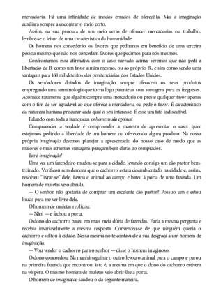 mercadoria. Há uma infinidade de modos errados de oferecê-la. Mas a imaginação
auxiliará sempre a encontrar o meio certo.
Assim, na sua procura de um meio certo de oferecer mercadorias ou trabalho,
lembre-se o leitor de uma característica da humanidade:
Os homens nos concederão os favores que pedirmos em benefício de uma terceira
pessoa mesmo que não nos concedam favores que pedimos para nós mesmos.
Confrontemos essa afirmativa com o caso narrado acima: veremos que não pedi a
libertação de B. como um favor a mim mesmo, ou ao próprio B., e sim como sendo uma
vantagem para 160mil detentos das penitenciárias dos Estados Unidos.
Os vendedores dotados de imaginação sempre oferecem os seus produtos
empregando uma terminologia que torna logo patente as suas vantagens para os fregueses.
Acontece raramente que alguém compre uma mercadoria ou preste qualquer favor apenas
com o fim de ser agradável ao que oferece a mercadoria ou pede o favor. É característico
da natureza humana procurar cada qual o seu interesse. É esse um fato indiscutível.
Falando com toda a franqueza, os homens são egoístas!
Compreender a verdade é compreender a maneira de apresentar o caso: quer
estejamos pedindo a liberdade de um homem ou oferecendo algum produto. Na nossa
própria imaginação devemos planejar a apresentação do nosso caso de modo que as
maiores e mais atraentes vantagens pareçam bem claras ao comprador.
Isso é imaginação!
Uma vez um fazendeiro mudou-se para a cidade, levando consigo um cão pastor bem-
treinado. Verificou sem demora que o cachorro estava desambientado na cidade e, assim,
resolveu “livrar-se” dele. Levou o animal ao campo e bateu à porta de uma fazenda. Um
homem de muletas veio abri-la.
— O senhor não gostaria de comprar um excelente cão pastor? Possuo um e estou
louco para me ver livre dele.
Ohomem de muletas replicou:
—Não! —e fechou a porta.
O dono do cachorro bateu em mais meia dúzia de fazendas. Fazia a mesma pergunta e
recebia invariavelmente a mesma resposta. Convenceu-se de que ninguém queria o
cachorro e voltou à cidade. Nessa mesma noite contava ele a sua desgraça a um homem de
imaginação.
—Vou vender o cachorro para o senhor —disse o homem imaginoso.
O dono concordou. Na manhã seguinte o outro levou o animal para o campo e parou
na primeira fazenda que encontrou, isto é, a mesma em que o dono do cachorro estivera
na véspera. Omesmo homem de muletas veio abrir-lhe a porta.
Ohomem de imaginação saudou-o da seguinte maneira.
 