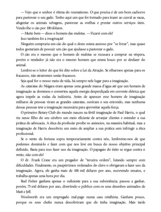—Vejo que o senhor é vítima do reumatismo. O que precisa é de um bom cachorro
para pastorear o seu gado. Tenho aqui um que foi treinado para trazer ao curral as vacas,
afugentar os animais selvagens, pastorear as ovelhas e prestar outros serviços úteis.
Vendo-lhe o cão por 100dólares.
—Muito bem —disse o homem das muletas. —Ficarei com ele!
Isso também foi a imaginação!
Ninguém compraria um cão do qual o dono estava ansioso por “se livrar”, mas quase
todos gostariam de possuir um cão que ajudasse a pastorear o gado.
O cão era o mesmo que o homem de muletas se recusara a comprar na véspera,
porém o vendedor já não era o mesmo homem que estava louco por se desfazer do
animal.
Lembre-se o leitor do que foi dito sobre a Lei da Atração. Se olharmos apenas para os
fracassos, não atrairemos senão fracassos.
Seja qual for o nosso meio de vida, há sempre nele lugar para a imaginação.
As cataratas do Niágara eram apenas uma grande massa d’água até que um homem de
imaginação as dominou e converteu aquela energia desperdiçada em corrente elétrica que
agora impele as rodas da indústria. Antes de aparecer esse homem de imaginação
milhares de pessoas viram as grandes cataratas, ouviram o seu estrondo, mas nenhuma
dessas pessoas teve a imaginação necessária para aproveitar aquela força.
O primeiro Rotary Club do mundo nasceu na fértil imaginação de Paul Harris, o qual
viu nesse filho do seu cérebro um meio eficiente de arranjar clientes e estender a sua
prática de advocacia. A ética da profissão proíbe os anúncios, na maneira habitual, mas a
imaginação de Harris descobriu um meio de ampliar a sua prática sem infringir a ética
profissional.
Se o vento da fortuna sopra temporariamente contra nós, lembremo-nos de que
podemos dominá-lo e fazer com que nos leve em busca do nosso objetivo principal
definido. Basta para isso fazer uso da imaginação. O papagaio do êxito se ergue contra o
vento, não com ele!
O dr. Frank Crane era um pregador de “terceira ordem”, lutando sempre com
dificuldades. Finalmente, os paupérrimos ordenados do clero o obrigaram a fazer uso da
imaginação. Agora, ele ganha mais de 100 mil dólares por ano, escrevendo ensaios, e
trabalha apenas uma hora por dia.
Bud Fisher ganhava apenas o suficiente para a sua subsistência; passou a ganhar,
porém, 75 mil dólares por ano, divertindo o público com os seus desenhos animados de
Mutt e Jeff.
Woolworth era um empregado mal-pago numa casa retalhista. Ganhava pouco,
porque os seus chefes nunca descobriram que ele tinha imaginação. Mais tarde
 